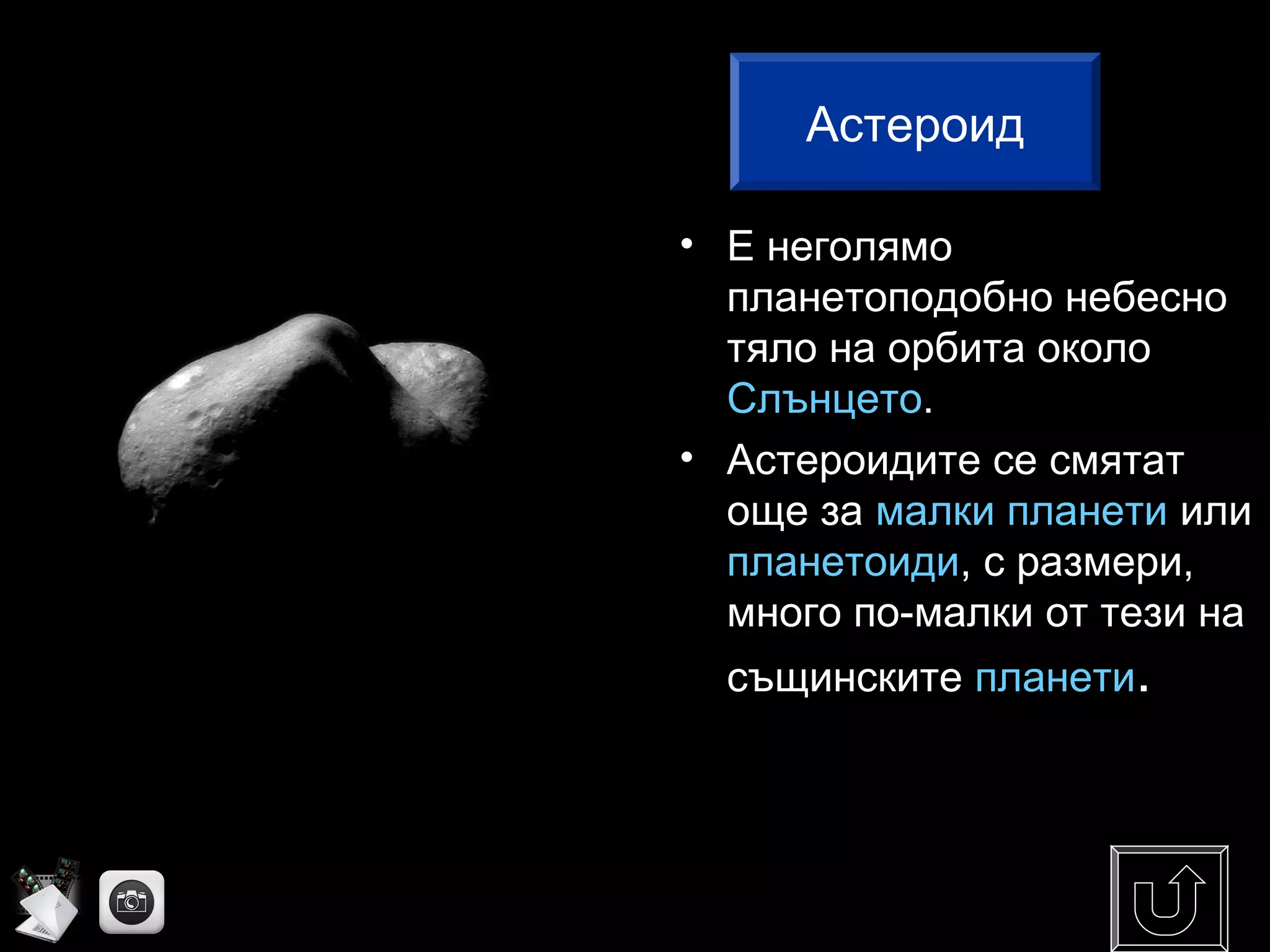 • Е неголямо
планетоподобно небесно
тяло на орбита около
Слънцето.
• Астероидите се смятат
още за малки планети или
планетоиди, с размери,
много по-малки от тези на
същинските планети.
Астероид
 