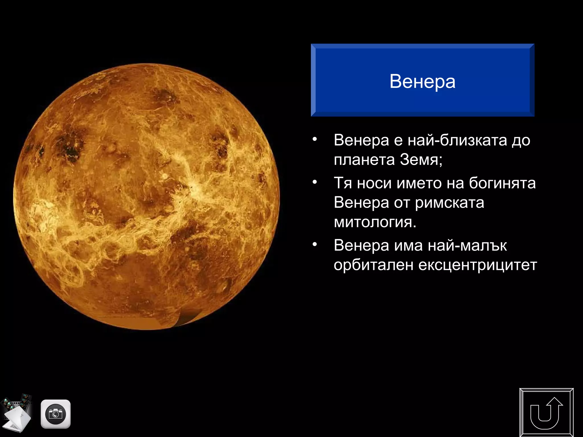 • Венера е най-близката до
планета Земя;
• Тя носи името на богинята
Венера от римската
митология.
• Венера има най-малък
орбитален ексцентрицитет
Венера
 