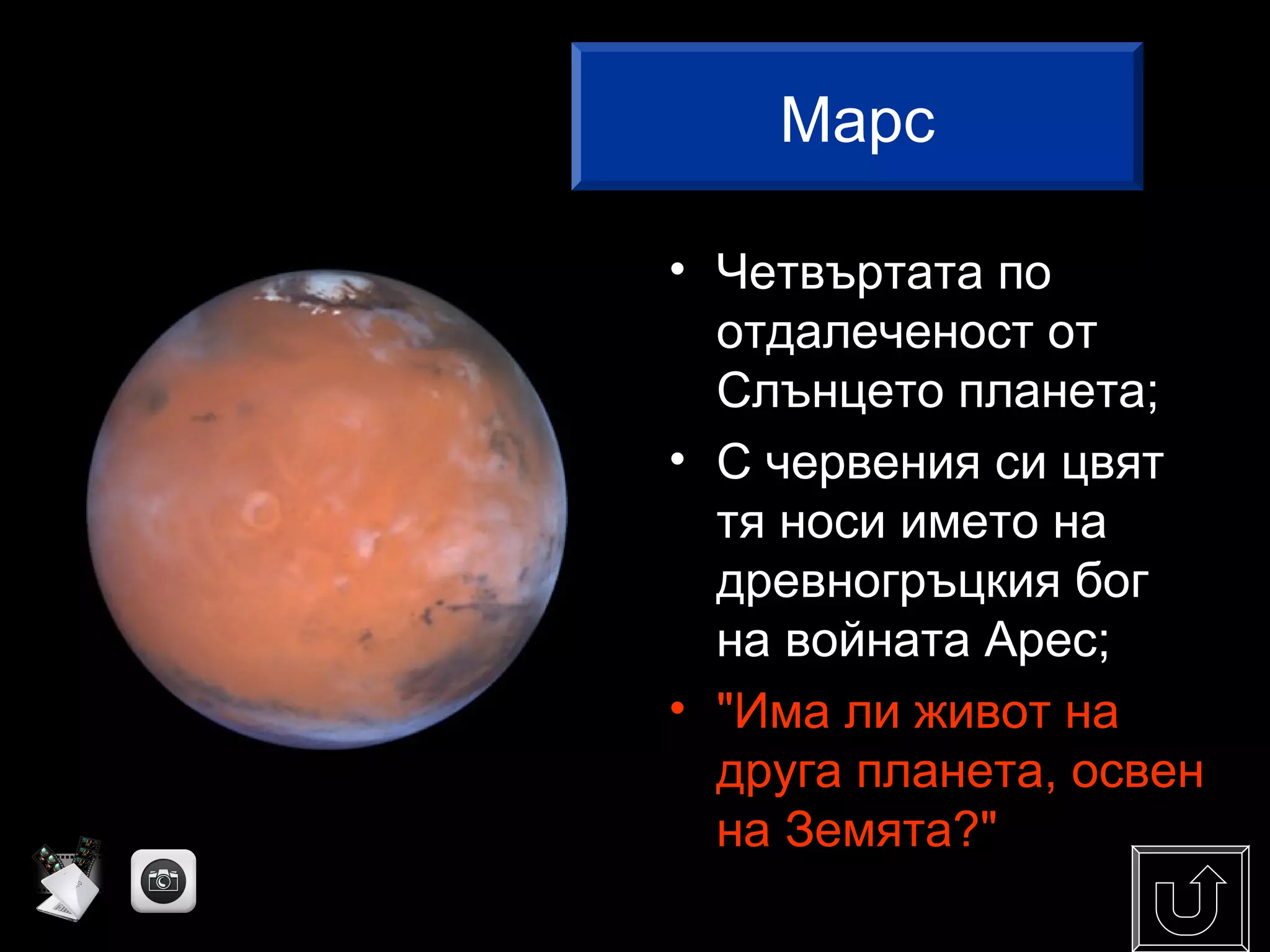 • Четвъртата по
отдалеченост от
Слънцето планета;
• С червения си цвят
тя носи името на
древногръцкия бог
на войната Арес;
• "Има ли живот на
друга планета, освен
на Земята?"
Марс
 
