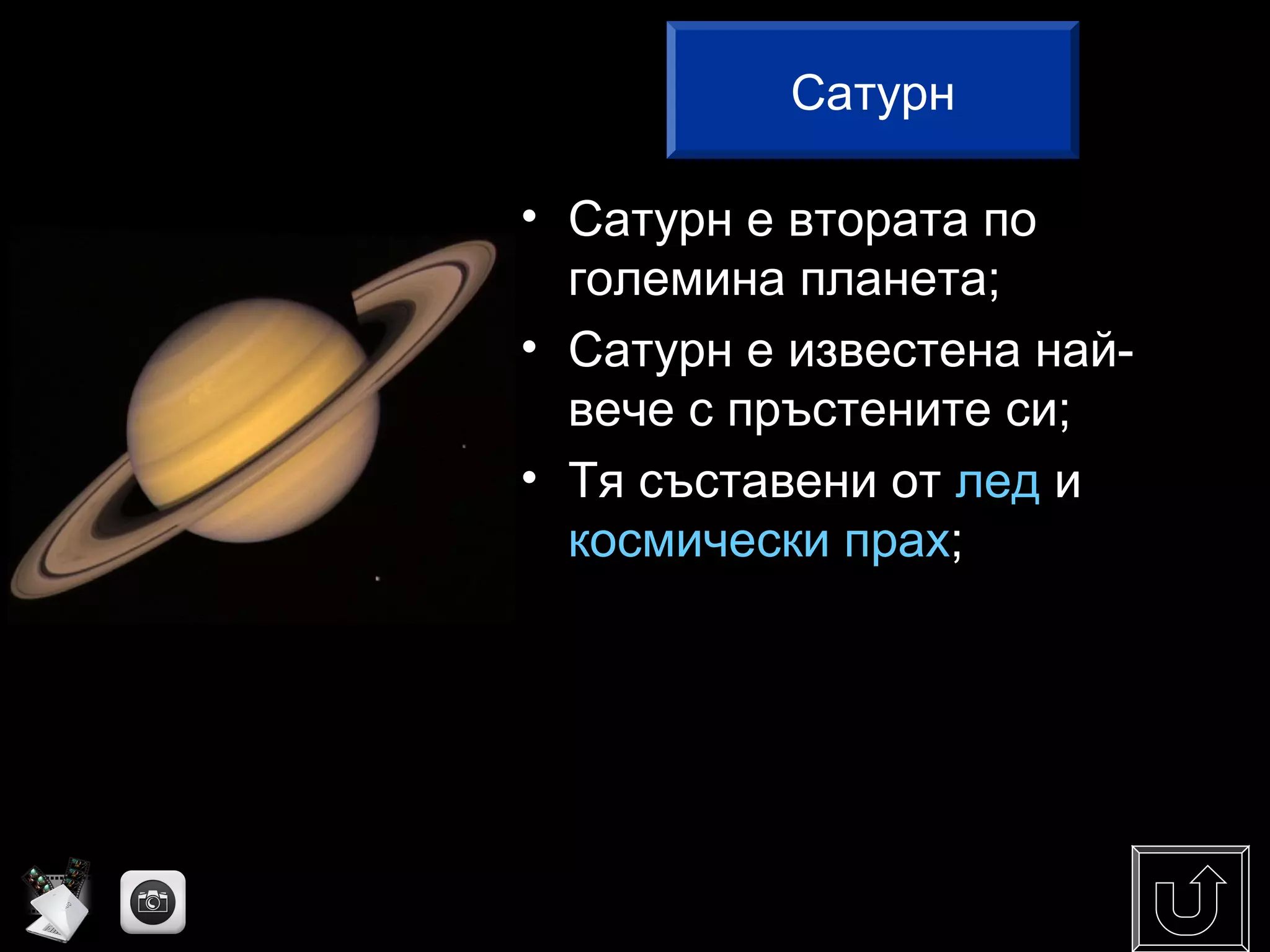 • Сатурн е втората по
големина планета;
• Сатурн е известена най-
вече с пръстените си;
• Тя съставени от лед и
космически прах;
Сатурн
 