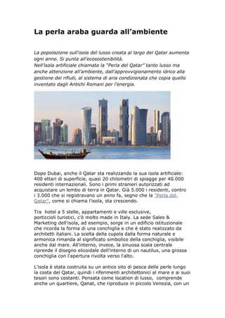 La perla araba guarda all’ambiente

La popolazione sull'isola del lusso creata al largo del Qatar aumenta
ogni anno. Si punta all'ecosostenibilità.
Nell’isola artificiale chiamata la “Perla del Qatar” tanto lusso ma
anche attenzione all’ambiente, dall’approvvigionamento idrico alla
gestione dei rifiuti, al sistema di aria condizionata che copia quello
inventato dagli Antichi Romani per l’energia.




Dopo Dubai, anche il Qatar sta realizzando la sua isola artificiale:
400 ettari di superficie, quasi 20 chilometri di spiagge per 40.000
residenti internazionali. Sono i primi stranieri autorizzati ad
acquistare un lembo di terra in Qatar. Già 5.000 i residenti, contro
i 3.000 che si registravano un anno fa, segno che la "Perla del
Qatar", come si chiama l'isola, sta crescendo.

Tra hotel a 5 stelle, appartamenti e ville esclusive,
porticcioli turistici, c'è molto made in Italy. La sede Sales &
Marketing dell'isola, ad esempio, sorge in un edificio istituzionale
che ricorda la forma di una conchiglia e che è stato realizzato da
architetti italiani. La scelta della cupola dalla forma naturale e
armonica rimanda al significato simbolico della conchiglia, visibile
anche dal mare. All'interno, invece, la sinuosa scala centrale
riprende il disegno elicoidale dell'interno di un nautilus, una grossa
conchiglia con l'apertura rivolta verso l'alto.

L'isola è stata costruita su un antico sito di pesca delle perle lungo
la costa del Qatar, quindi i riferimenti architettonici al mare e ai suoi
tesori sono costanti. Pensata come location di lusso, comprende
anche un quartiere, Qanat, che riproduce in piccolo Venezia, con un
 