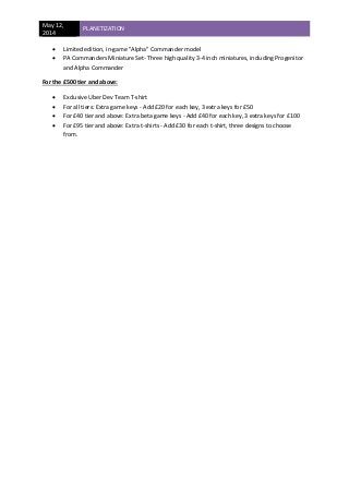 May 12,
2014
PLANETIZATION
 Limited edition, in-game "Alpha" Commander model
 PA Commanders Miniature Set- Three high quality 3-4 inch miniatures, including Progenitor
and Alpha Commander
For the £500 tier and above:
 Exclusive Uber Dev Team T-shirt
 For all tiers: Extra game keys - Add £20 for each key, 3 extra keys for £50
 For £40 tier and above: Extra beta game keys - Add £40 for each key, 3 extra keys for £100
 For £95 tier and above: Extra t-shirts - Add £30 for each t-shirt, three designs to choose
from.
 