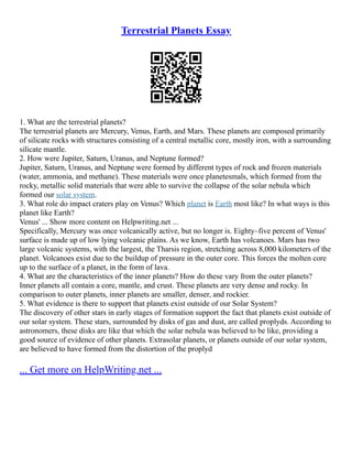 Terrestrial Planets Essay
1. What are the terrestrial planets?
The terrestrial planets are Mercury, Venus, Earth, and Mars. These planets are composed primarily
of silicate rocks with structures consisting of a central metallic core, mostly iron, with a surrounding
silicate mantle.
2. How were Jupiter, Saturn, Uranus, and Neptune formed?
Jupiter, Saturn, Uranus, and Neptune were formed by different types of rock and frozen materials
(water, ammonia, and methane). These materials were once planetesmals, which formed from the
rocky, metallic solid materials that were able to survive the collapse of the solar nebula which
formed our solar system.
3. What role do impact craters play on Venus? Which planet is Earth most like? In what ways is this
planet like Earth?
Venus' ... Show more content on Helpwriting.net ...
Specifically, Mercury was once volcanically active, but no longer is. Eighty–five percent of Venus'
surface is made up of low lying volcanic plains. As we know, Earth has volcanoes. Mars has two
large volcanic systems, with the largest, the Tharsis region, stretching across 8,000 kilometers of the
planet. Volcanoes exist due to the buildup of pressure in the outer core. This forces the molten core
up to the surface of a planet, in the form of lava.
4. What are the characteristics of the inner planets? How do these vary from the outer planets?
Inner planets all contain a core, mantle, and crust. These planets are very dense and rocky. In
comparison to outer planets, inner planets are smaller, denser, and rockier.
5. What evidence is there to support that planets exist outside of our Solar System?
The discovery of other stars in early stages of formation support the fact that planets exist outside of
our solar system. These stars, surrounded by disks of gas and dust, are called proplyds. According to
astronomers, these disks are like that which the solar nebula was believed to be like, providing a
good source of evidence of other planets. Extrasolar planets, or planets outside of our solar system,
are believed to have formed from the distortion of the proplyd
... Get more on HelpWriting.net ...
 