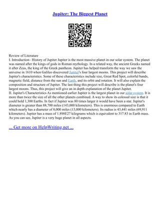 Jupiter: The Biggest Planet
Review of Literature
I. Introduction– History of Jupiter Jupiter is the most massive planet in our solar system. The planet
was named after the kings of gods in Roman mythology. In a related way, the ancient Greeks named
it after Zeus, the king of the Greek pantheon. Jupiter has helped transform the way we saw the
universe in 1610 when Galileo discovered Jupiter's four largest moons. This project will describe
Jupiter's characteristics. Some of these characteristics include size, Great Red Spot, colorful bands,
magnetic field, distance from the sun and Earth, and its orbit and rotation. It will also explain the
composition and structure of Jupiter. The last thing this project will describe is the planet's four
largest moons. Thus, this project will give an in depth explanation of the planet Jupiter.
II. Jupiter's Characteristics As mentioned earlier Jupiter is the largest planet in our solar system. It is
more than twice the size of all the other planets combined. A way to show its colossal size is that it
could hold 1,300 Earths. In fact if Jupiter was 80 times larger it would have been a star. Jupiter's
diameter is greater than 88,700 miles (143,000 kilometers). This is enormous compared to Earth
which nearly has a diameter of 8,000 miles (13,000 kilometers). Its radius is 43,441 miles (69,911
kilometers). Jupiter has a mass of 1.898E27 kilograms which is equivalent to 317.83 in Earth mass.
As you can see, Jupiter is a very huge planet in all aspects.
... Get more on HelpWriting.net ...
 