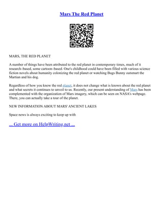 Mars The Red Planet
MARS, THE RED PLANET
A number of things have been attributed to the red planet in contemporary times, much of it
research–based, some cartoon–based. One's childhood could have been filled with various science
fiction novels about humanity colonizing the red planet or watching Bugs Bunny outsmart the
Martian and his dog.
Regardless of how you know the red planet, it does not change what is known about the red planet
and what secrets it continues to unveil to us. Recently, our present understanding of Mars has been
complemented with the organization of Mars imagery, which can be seen on NASA's webpage.
There, you can actually take a tour of the planet.
NEW INFORMATION ABOUT MARS' ANCIENT LAKES
Space news is always exciting to keep up with
... Get more on HelpWriting.net ...
 