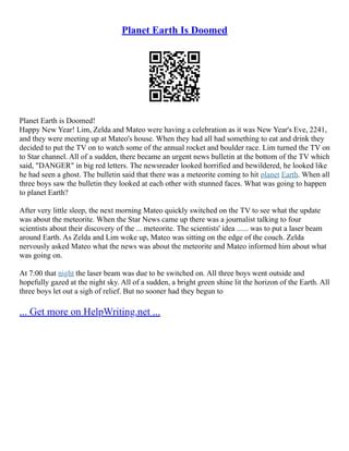 Planet Earth Is Doomed
Planet Earth is Doomed!
Happy New Year! Lim, Zelda and Mateo were having a celebration as it was New Year's Eve, 2241,
and they were meeting up at Mateo's house. When they had all had something to eat and drink they
decided to put the TV on to watch some of the annual rocket and boulder race. Lim turned the TV on
to Star channel. All of a sudden, there became an urgent news bulletin at the bottom of the TV which
said, "DANGER" in big red letters. The newsreader looked horrified and bewildered, he looked like
he had seen a ghost. The bulletin said that there was a meteorite coming to hit planet Earth. When all
three boys saw the bulletin they looked at each other with stunned faces. What was going to happen
to planet Earth?
After very little sleep, the next morning Mateo quickly switched on the TV to see what the update
was about the meteorite. When the Star News came up there was a journalist talking to four
scientists about their discovery of the ... meteorite. The scientists' idea ...... was to put a laser beam
around Earth. As Zelda and Lim woke up, Mateo was sitting on the edge of the couch. Zelda
nervously asked Mateo what the news was about the meteorite and Mateo informed him about what
was going on.
At 7:00 that night the laser beam was due to be switched on. All three boys went outside and
hopefully gazed at the night sky. All of a sudden, a bright green shine lit the horizon of the Earth. All
three boys let out a sigh of relief. But no sooner had they begun to
... Get more on HelpWriting.net ...
 