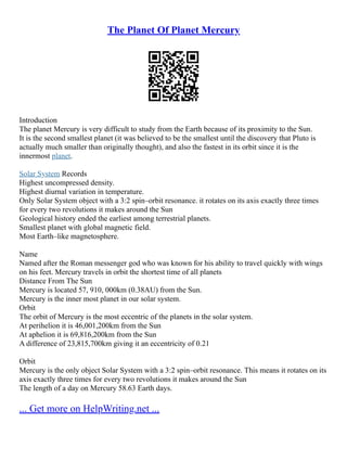 The Planet Of Planet Mercury
Introduction
The planet Mercury is very difficult to study from the Earth because of its proximity to the Sun.
It is the second smallest planet (it was believed to be the smallest until the discovery that Pluto is
actually much smaller than originally thought), and also the fastest in its orbit since it is the
innermost planet.
Solar System Records
Highest uncompressed density.
Highest diurnal variation in temperature.
Only Solar System object with a 3:2 spin–orbit resonance. it rotates on its axis exactly three times
for every two revolutions it makes around the Sun
Geological history ended the earliest among terrestrial planets.
Smallest planet with global magnetic field.
Most Earth–like magnetosphere.
Name
Named after the Roman messenger god who was known for his ability to travel quickly with wings
on his feet. Mercury travels in orbit the shortest time of all planets
Distance From The Sun
Mercury is located 57, 910, 000km (0.38AU) from the Sun.
Mercury is the inner most planet in our solar system.
Orbit
The orbit of Mercury is the most eccentric of the planets in the solar system.
At perihelion it is 46,001,200km from the Sun
At aphelion it is 69,816,200km from the Sun
A difference of 23,815,700km giving it an eccentricity of 0.21
Orbit
Mercury is the only object Solar System with a 3:2 spin–orbit resonance. This means it rotates on its
axis exactly three times for every two revolutions it makes around the Sun
The length of a day on Mercury 58.63 Earth days.
... Get more on HelpWriting.net ...
 