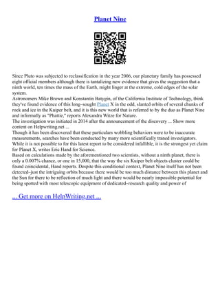 Planet Nine
Since Pluto was subjected to reclassification in the year 2006, our planetary family has possessed
eight official members although there is tantalizing new evidence that gives the suggestion that a
ninth world, ten times the mass of the Earth, might linger at the extreme, cold edges of the solar
system.
Astronomers Mike Brown and Konstantin Batygin, of the California Institute of Technology, think
they've found evidence of this long–sought Planet X in the odd, slanted orbits of several chunks of
rock and ice in the Kuiper belt, and it is this new world that is referred to by the duo as Planet Nine
and informally as "Phattie," reports Alexandra Witze for Nature.
The investigation was initiated in 2014 after the announcement of the discovery ... Show more
content on Helpwriting.net ...
Though it has been discovered that these particulars wobbling behaviors were to be inaccurate
measurements, searches have been conducted by many more scientifically traned investigators.
While it is not possible to for this latest report to be considered infallible, it is the strongest yet claim
for Planet X, writes Eric Hand for Science.
Based on calculations made by the aforementioned two scientists, without a ninth planet, there is
only a 0.007% chance, or one in 15,000, that the way the six Kuiper belt objects cluster could be
found coincidental, Hand reports. Despite this conditional context, Planet Nine itself has not been
detected–just the intriguing orbits because there would be too much distance between this planet and
the Sun for there to be reflection of much light and there would be nearly impossible potential for
being spotted with most telescopic equipment of dedicated–research quality and power of
... Get more on HelpWriting.net ...
 