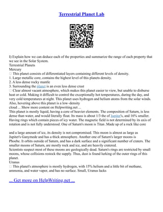 Terrestrial Planet Lab
I) Explain how we can deduce each of the properties and summarize the range of each property that
we see in the Solar System.
Terrestrial Planets
Mercury
 This planet consists of differentiated layers containing different levels of density.
1. Large metallic core, contains the highest level of this planets density.
2. A less dense rocky mantle
3. Surrounding the planet is an even less dense crust
 Clear almost vacant atmosphere, which makes this planet easier to view, but unable to disburse
heat or cold. Making it difficult to control the exceptionally hot temperatures, during the day, and
very cold temperatures at night. This planet uses hydrogen and helium atoms from the solar winds.
Also, hovering above this planet is a low–density
cloud ... Show more content on Helpwriting.net ...
This planet is mostly liquid, having a core of heavier elements. The composition of Saturn, is less
dense than water, and would literally float. Its mass is about 1/3 the of Jupiter's, and 16% smaller.
Having rings which contain pieces of icy water. The magnetic field is not determined by its axis of
rotation and is not fully understood. One of Saturn's moon is Titan .Made up of a rock like core
and a large amount of ice, its density is not compromised. This moon is almost as large as
Jupiter's Ganymede and has a thick atmosphere. Another one of Saturn's larger moons is
Phoebe. It orbits outside of Saturn, and has a dark surface and a significant number of craters. The
smaller moons of Saturn, are mostly rock and ice, and are heavily cratered.
Scientists suspect most of these moons are geologically dead. Saturn's rings are restricted by small
moons, whose collisions restock the supply. Thus, dust is found lurking of the outer rings of this
planet.
Uranus
 This planet's atmosphere is mostly hydrogen, with 15% helium and a little bit of methane,
ammonia, and water vapor, and has no surface. Small, Uranus lacks
... Get more on HelpWriting.net ...
 