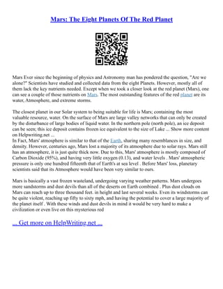 Mars: The Eight Planets Of The Red Planet
Mars Ever since the beginning of physics and Astronomy man has pondered the question, "Are we
alone?" Scientists have studied and collected data from the eight Planets. However, mostly all of
them lack the key nutrients needed. Except when we took a closer look at the red planet (Mars), one
can see a couple of those nutrients on Mars. The most outstanding features of the red planet are its
water, Atmosphere, and extreme storms.
The closest planet in our Solar system to being suitable for life is Mars; containing the most
valuable resource, water. On the surface of Mars are large valley networks that can only be created
by the disturbance of large bodies of liquid water. In the northern pole (north pole), an ice deposit
can be seen; this ice deposit contains frozen ice equivalent to the size of Lake ... Show more content
on Helpwriting.net ...
In Fact, Mars' atmosphere is similar to that of the Earth, sharing many resemblances in size, and
density. However, centuries ago, Mars lost a majority of its atmosphere due to solar rays. Mars still
has an atmosphere, it is just quite thick now. Due to this, Mars' atmosphere is mostly composed of
Carbon Dioxide (95%), and having very little oxygen (0.13), and water levels . Mars' atmospheric
pressure is only one hundred fifteenth that of Earth's at sea level . Before Mars' loss, planetary
scientists said that its Atmosphere would have been very similar to ours.
Mars is basically a vast frozen wasteland, undergoing varying weather patterns. Mars undergoes
more sandstorms and dust devils than all of the deserts on Earth combined . Plus dust clouds on
Mars can reach up to three thousand feet. in height and last several weeks. Even its windstorms can
be quite violent, reaching up fifty to sixty mph, and having the potential to cover a large majority of
the planet itself . With these winds and dust devils in mind it would be very hard to make a
civilization or even live on this mysterious red
... Get more on HelpWriting.net ...
 