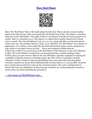 Mars Red Planet
Mars, The "Red Planet" Mars is the fourth planet from the Sun. Mars is also the second–smallest
planet in the Solar System. Mars was named after the Roman God of War. This planet is sometimes
referred to as the "Red Planet." The shade of Mars is red, because of all the iron oxide present on its
surface. Mars is a terrestrial planet. This means it is a planet that is mainly created out of silicate
rocks or metals. The terrestrial planets in our Solar System, along with Mars, are the inner planets
closer to the sun. They include; Mercury, Venus, Earth, and Mars. The "Red Planet" has a mixture of
appearances on its surface. It has craters like the moon and assorted valleys, deserts, and polar ice
caps similar to our planet, known as Earth. ... Show more content on Helpwriting.net ...
Is there life on Mars? Can we live here on this Red Planet? NASA believes we can send "Martians"
to Mars. The word "Martian" would refer to an astronaut that they would be sending to Mars.
NASA's plan is to send a rover to Mars by the year 2020 that is specially equipped for studying the
availability of Martian resources, including oxygen. By 2030, NASA is expected to send the
"Martians" to Mars in hope to make ground breaking discoveries about this interesting planet.
Currently, scientists are unsure about inhabiting Mars, but they believe it is very possible. Scientists
have recently discovered frozen water on this mysterious planet. This water is leading them to
believe that there was inhabitance on Mars long ago. Scientists are working diligently research as
much as they can before launching the astronaut to
... Get more on HelpWriting.net ...
 