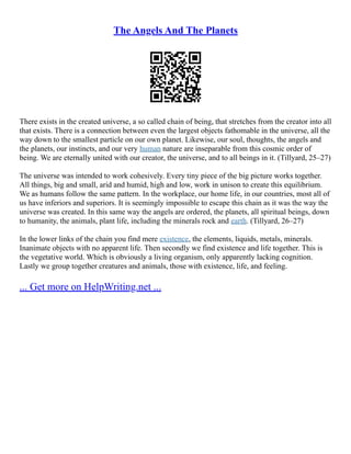 The Angels And The Planets
There exists in the created universe, a so called chain of being, that stretches from the creator into all
that exists. There is a connection between even the largest objects fathomable in the universe, all the
way down to the smallest particle on our own planet. Likewise, our soul, thoughts, the angels and
the planets, our instincts, and our very human nature are inseparable from this cosmic order of
being. We are eternally united with our creator, the universe, and to all beings in it. (Tillyard, 25–27)
The universe was intended to work cohesively. Every tiny piece of the big picture works together.
All things, big and small, arid and humid, high and low, work in unison to create this equilibrium.
We as humans follow the same pattern. In the workplace, our home life, in our countries, most all of
us have inferiors and superiors. It is seemingly impossible to escape this chain as it was the way the
universe was created. In this same way the angels are ordered, the planets, all spiritual beings, down
to humanity, the animals, plant life, including the minerals rock and earth. (Tillyard, 26–27)
In the lower links of the chain you find mere existence, the elements, liquids, metals, minerals.
Inanimate objects with no apparent life. Then secondly we find existence and life together. This is
the vegetative world. Which is obviously a living organism, only apparently lacking cognition.
Lastly we group together creatures and animals, those with existence, life, and feeling.
... Get more on HelpWriting.net ...
 