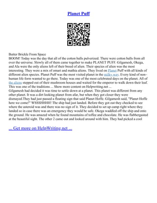 Planet Puff
Butter Brickle From Space
BOOM! Today was the day that all of the cotton balls pulverized. There were cotton balls from all
over the universe. Slowly all of them came together to make PLANET PUFF. Gilgamesh, Okega,
and Ala were the only aliens left of their breed of alien. Their species of alien was the most
interesting. They were a mix of omari and mathia aliens. They lived on Planet Puff with all kinds of
different alien species. Planet Puff was the most visited planet in the milky way. Every kind of non–
human life form wanted to go there. Today was one of the most celebrated days on the planet. All of
the aliens stepped out of their mushroom houses and waited for the emperor to walk down their leaf.
This was one of the traditions ... Show more content on Helpwriting.net ...
Gilgamesh had decided it was time to settle down at a planet. This planet was different from any
other planet. It was a dirt looking planet from afar, but when they got closer they were
dismayed.They had just passed a floating sign that said Planet Hoffe. Gilgamesh said, "Planet Hoffe
here we come!" WSSSHHHH! The ship had just landed. Before they got out they checked to see
where the asteroid was and there was no sign of it. They decided to set up camp right where they
landed so in case there was an emergency they would be safe. Okega waddled off the ship and onto
the ground. He was amazed when he found mountains of toffee and chocolate. He was flabbergasted
at the beautiful sight. The other 2 came out and looked around with him. They had picked a cool
... Get more on HelpWriting.net ...
 
