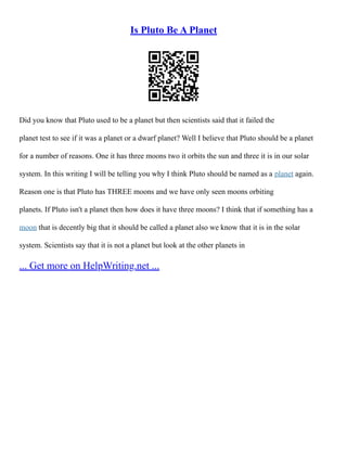 Is Pluto Be A Planet
Did you know that Pluto used to be a planet but then scientists said that it failed the
planet test to see if it was a planet or a dwarf planet? Well I believe that Pluto should be a planet
for a number of reasons. One it has three moons two it orbits the sun and three it is in our solar
system. In this writing I will be telling you why I think Pluto should be named as a planet again.
Reason one is that Pluto has THREE moons and we have only seen moons orbiting
planets. If Pluto isn't a planet then how does it have three moons? I think that if something has a
moon that is decently big that it should be called a planet also we know that it is in the solar
system. Scientists say that it is not a planet but look at the other planets in
... Get more on HelpWriting.net ...
 