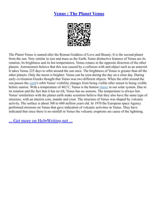 Venus : The Planet Venus
The Planet Venus is named after the Roman Goddess of Love and Beauty. It is the second planet
from the sun. Very similar in size and mass as the Earth. Some distinctive features of Venus are its
rotation, Its brightness and its hot temperatures, Venus rotates in the opposite direction of the other
planets. Astronomers believe that this was caused by a collision with and object such as an asteroid.
It takes Venus 225 days to orbit around the sun once. The brightness of Venus is greater than all the
other planets. Only the moon is brighter. Venus can be seen during the day on a clear day. During
early civilization Greeks thought that Venus was two different objects. When the orbit around the
sun passes the earth's orbit Venus' visibility changes from being visible after sunset to being visible
before sunrise. With a temperature of 462 C, Venus is the hottest planet in our solar system. Due to
its rotation and the fact that it has no tilt, Venus has no seasons. The temperature is always hot.
Venus' similarities with the planet earth make scientists believe that they also have the same type of
structure, with an interior core, mantle and crust. The structure of Venus was shaped by volcanic
activity. The surface is about 300 to 600 million years old. In 1970 the European space Agency
performed missions on Venus that gave indication of volcanic activities in Venus. They have
indicated that since there is no rainfall in Venus the volcanic eruptions are cause of the lightning.
... Get more on HelpWriting.net ...
 