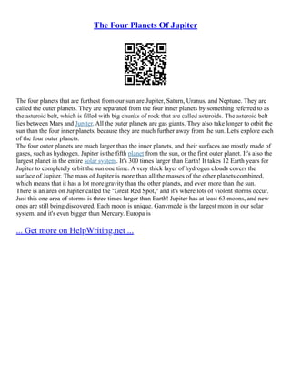 The Four Planets Of Jupiter
The four planets that are furthest from our sun are Jupiter, Saturn, Uranus, and Neptune. They are
called the outer planets. They are separated from the four inner planets by something referred to as
the asteroid belt, which is filled with big chunks of rock that are called asteroids. The asteroid belt
lies between Mars and Jupiter. All the outer planets are gas giants. They also take longer to orbit the
sun than the four inner planets, because they are much further away from the sun. Let's explore each
of the four outer planets.
The four outer planets are much larger than the inner planets, and their surfaces are mostly made of
gases, such as hydrogen. Jupiter is the fifth planet from the sun, or the first outer planet. It's also the
largest planet in the entire solar system. It's 300 times larger than Earth! It takes 12 Earth years for
Jupiter to completely orbit the sun one time. A very thick layer of hydrogen clouds covers the
surface of Jupiter. The mass of Jupiter is more than all the masses of the other planets combined,
which means that it has a lot more gravity than the other planets, and even more than the sun.
There is an area on Jupiter called the "Great Red Spot," and it's where lots of violent storms occur.
Just this one area of storms is three times larger than Earth! Jupiter has at least 63 moons, and new
ones are still being discovered. Each moon is unique. Ganymede is the largest moon in our solar
system, and it's even bigger than Mercury. Europa is
... Get more on HelpWriting.net ...
 