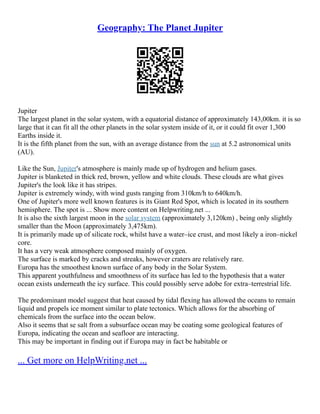 Geography: The Planet Jupiter
Jupiter
The largest planet in the solar system, with a equatorial distance of approximately 143,00km. it is so
large that it can fit all the other planets in the solar system inside of it, or it could fit over 1,300
Earths inside it.
It is the fifth planet from the sun, with an average distance from the sun at 5.2 astronomical units
(AU).
Like the Sun, Jupiter's atmosphere is mainly made up of hydrogen and helium gases.
Jupiter is blanketed in thick red, brown, yellow and white clouds. These clouds are what gives
Jupiter's the look like it has stripes.
Jupiter is extremely windy, with wind gusts ranging from 310km/h to 640km/h.
One of Jupiter's more well known features is its Giant Red Spot, which is located in its southern
hemisphere. The spot is ... Show more content on Helpwriting.net ...
It is also the sixth largest moon in the solar system (approximately 3,120km) , being only slightly
smaller than the Moon (approximately 3,475km).
It is primarily made up of silicate rock, whilst have a water–ice crust, and most likely a iron–nickel
core.
It has a very weak atmosphere composed mainly of oxygen.
The surface is marked by cracks and streaks, however craters are relatively rare.
Europa has the smoothest known surface of any body in the Solar System.
This apparent youthfulness and smoothness of its surface has led to the hypothesis that a water
ocean exists underneath the icy surface. This could possibly serve adobe for extra–terrestrial life.
The predominant model suggest that heat caused by tidal flexing has allowed the oceans to remain
liquid and propels ice moment similar to plate tectonics. Which allows for the absorbing of
chemicals from the surface into the ocean below.
Also it seems that se salt from a subsurface ocean may be coating some geological features of
Europa, indicating the ocean and seafloor are interacting.
This may be important in finding out if Europa may in fact be habitable or
... Get more on HelpWriting.net ...
 