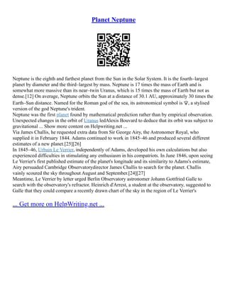 Planet Neptune
Neptune is the eighth and farthest planet from the Sun in the Solar System. It is the fourth–largest
planet by diameter and the third–largest by mass. Neptune is 17 times the mass of Earth and is
somewhat more massive than its near–twin Uranus, which is 15 times the mass of Earth but not as
dense.[12] On average, Neptune orbits the Sun at a distance of 30.1 AU, approximately 30 times the
Earth–Sun distance. Named for the Roman god of the sea, its astronomical symbol is ♆, a stylised
version of the god Neptune's trident.
Neptune was the first planet found by mathematical prediction rather than by empirical observation.
Unexpected changes in the orbit of Uranus ledAlexis Bouvard to deduce that its orbit was subject to
gravitational ... Show more content on Helpwriting.net ...
Via James Challis, he requested extra data from Sir George Airy, the Astronomer Royal, who
supplied it in February 1844. Adams continued to work in 1845–46 and produced several different
estimates of a new planet.[25][26]
In 1845–46, Urbain Le Verrier, independently of Adams, developed his own calculations but also
experienced difficulties in stimulating any enthusiasm in his compatriots. In June 1846, upon seeing
Le Verrier's first published estimate of the planet's longitude and its similarity to Adams's estimate,
Airy persuaded Cambridge Observatorydirector James Challis to search for the planet. Challis
vainly scoured the sky throughout August and September.[24][27]
Meantime, Le Verrier by letter urged Berlin Observatory astronomer Johann Gottfried Galle to
search with the observatory's refractor. Heinrich d'Arrest, a student at the observatory, suggested to
Galle that they could compare a recently drawn chart of the sky in the region of Le Verrier's
... Get more on HelpWriting.net ...
 