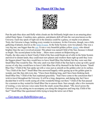 The Planet Of The Sun
Past the pale blue skies and fluffy white clouds are the brilliantly bright stars in an amazing place
called Outer Space. Countless stars, galaxies, and planets drift off into the vast area known as the
Universe. Each tiny speck of light out in the distance could be a galaxy, or maybe even planets.
Truly, the Universe is huge, holding every wonder in existence. In this Universe, though, was a little
gathering of planets, known as the Solar System. In the Solar System, were two planets. One was a
very big one, one bigger than the sun. It was a very beautiful golden yellow planet, who shined
brighter than the sun it revolved around. This planet was named Child of the Sun, because it shined
so bright. The second planet in the Solar ... Show more content on Helpwriting.net ...
Finally, the idea came to them! Easily Child of the Sun could break out of orbit in the Solar System
and travel to distant lands; they could meet new planets and swallow them right up until they were
the biggest planet! Sure they would have to leave Small Blue One behind, but they were sure that
Small Blue One would be fine. The only catch was that Child of the Sun had to come up with a good
excuse of why they would have to leave Little Blue One all by themself in the Solar System. "Small
Blue One," Child of the Sun spoke up with a voice just as smooth as the golden color on its surface.
"Yes, Child of the Sun?" Small Blue One answered happily while gazing up at the golden giant in
wonder, just like they did every day. "I have been thinking long, and I have been thinking hard,
Small Blue One," Child of the Sun explained gracefully. "And I have come to the conclusion that I
wish to travel throughout the Universe. It will be a long, dangerous, and daring trip, but I have
decided that it will be worth seeing all of the wonderful things out there." Child of the Sun paused
for a moment as they waited for Small Blue One to answer them. Sure enough, after a few moments
of waiting, a very nervous voice came from the small, ocean blue planet. "Oh, travel across the
Universe? Are you asking me to accompany you along this dangerous and long trip, Child of the
Sun?" Small Blue One questioned while trying to keep the terror out of their
... Get more on HelpWriting.net ...
 