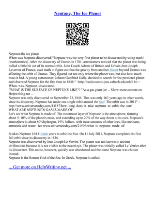 Neptune, The Ice Planet
Neptune:the ice planet
When was Neptune discovered?"Neptune was the very first planet to be discovered by using math!
(mathematics). After the discovery of Uranus in 1781, astronomers noticed that the planet was being
pulled a little bit out of its normal orbit. John Couch Adams of Britain and Urbain Jean Joseph
Leverrier of France, used math to figure out that the gravity from another planet beyond Uranus was
affecting the orbit of Uranus. They figured out not only where the planet was, but also how much
mass it had. A young astronomer, Johann Gottfried Galle, decided to search for the predicted planet
and observed Neptune for the first time in 1846." –http://coolcosmos.ipac.caltech.edu/ask/146––
When–was–Neptune–discovered–
"WHAT IS THE SURFACE OF NEPTUNE LIKE"? "As a gas giant (or ... Show more content on
Helpwriting.net ...
Neptune was only discovered on September 23, 1846. That was only 163 years ago in other words,
since its discovery, Neptune has made one single orbit around the Sun! The orbit was in 2011" –
http://www.universetoday.com/44187/how–long–does–it–take–neptune–to–orbit–the–sun/
WHAT ARE NEPTUNE'S GASES MADE OF
Let's see what Neptune is made of. The outermost layer of Neptune is the atmosphere, forming
about 5–10% of the planet's mass, and extending up to 20% of the way down to its core. Neptune's
atmosphere is about 80%hydrogen, 19% helium, with trace amounts of other ices, like methane,
ammonia and water– ice www.universetoday.com/21596/what–is–neptune–made–of/
It takes Neptune 164.8 Earth years to orbit the Sun. On 11 July 2011, Neptune completed its first
full orbit since its discovery in 1846.
Neptune was discovered by Jean Joseph Le Verrier. The planet was not known to ancient
civilizations because it is not visible to the naked eye. The planet was initially called Le Verrier after
its discoverer. This name, however, quickly was abandoned and the name Neptune was chosen
instead.
Neptune is the Roman God of the Sea. In Greek, Neptune is called
... Get more on HelpWriting.net ...
 