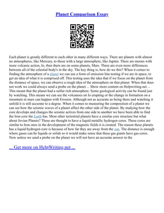 Planet Comparison Essay
Each planet is greatly different to each other in many different ways. There are planets with almost
no atmospheres, like Mercury, to those with a large atmosphere, like Jupiter. There are moons with
more volcanic action, Io, then there are on some planets, Mars. There are even more differences
between all of the celestial body's in the sky. The key thing is, how do we this? When it comes to
finding the atmosphere of a planet we can use a form of emission line testing if we are in space, to
get an idea of what it is comprised off. This testing uses the idea that if we focus on the planet from
the distance of space, we can observe a rough idea of the atmosphere on that planet. When that does
not work we could always send a probe on the planet ... Show more content on Helpwriting.net ...
This meant that the planet had a sulfur rich atmosphere. Some geological activity can be found just
by watching. This means we can see the volcanoes on Io erupting or the change in formation on a
mountain in mars can happen with Erosion. Although not as accurate as being there and watching it
unfold it is still accurate to a degree. When it comes to measuring the composition of a planet we
can see how the seismic waves of a planet affect the other side of the planet. By studying how the
core develops and changes the seismic actives from one side to another we have been able to find
the Iron core the Earth has. Most other terrestrial planets have a similar core structure but what
about Jovian Planets? These are thought to have a liquid metallic hydrogen cores. These cores are
similar to Iron ones in the development of the magnetic fields it is created. The reason these planets
has a liquid hydrogen core is because of how far they are away from the sun. The distance is enough
where gases can be liquids or solids so it would make sense that these gas giants have gas cores.
Now unless we send a probe on the planet we will not have an accurate answer to the
... Get more on HelpWriting.net ...
 
