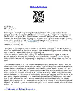 Planet Properties
Sarah O'Hara
Planet Properties
In this report, I will explaining the properties of objects in our solar system and how they are
grouped. Before this investigation, I had barely any knowledge about the properties of planets and
objects in our solar system, but I learned valuable information through research from different
websites, and discussions within my group and my entire class. My report will answer the question,
"How can we group objects in the Solar System according to their properties?"
Methods of Collecting Data
Throughout my investigation, I was required to collect data in order to make sure that my findings,
claim, and evidence were as accurate as possible. There are different ways in which I recorded my
data. In order to ... Show more content on Helpwriting.net ...
When reviewing the distance, mass, density, and diameter planets and the objects in our Solar
System it becomes clear why they are in each group. For example, Mercury is a planet in group 1
and it is closer to the sun, has a high density, is composed of rock and heavy metals, and has a low
mass.
Anomalies/Inconsistencies in Data: When investigating the other dwarf planets, many of them had
several similarities, however, there were two that were slightly different than the others. Both Ceres
and Vesta had different distances compared to the other dwarf planets. Ceres's distance was 2.8 AU
while Vesta's was 2.36 AU. This is different compared to the other dwarf planets which have a much
larger distance. For example, Sedna has 86 AU, Eris has a distance of 96.4 AU, and Haumea has a
distance of 43.13 AU. This became an inconsistency, however, we did group these two planets in the
third group. Despite this anomaly, all of their other properties fit the requirements for group three,
such as mass, diameter, and density. Placing both Ceres and Vesta into group three was the best
option compared to group 1 or 2 because the distance would be the only inconsistency when placed
in group 3. If we were to place them into another group, factors such as diameter, density, and mass
wouldn't be
... Get more on HelpWriting.net ...
 