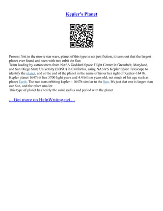 Kepler's Planet
Present first in the movie star wars, planet of this type is not just fiction, it turns out that the largest
planet ever found and seen with two orbit the Sun
Team leading by astronomers from NASA Goddard Space Flight Center in Greenbelt, Maryland,
and San Diego State University (SDSU) in California, using NASA'S Kepler Space Telescope to
identify the planet, and at the end of the planet in the name of his or her right of Kepler–1647b.
Kepler planet 1647b it lies 3700 light years and 4.4 billion years old, not much of his age such as
planet Earth. The two stars orbiting kepler – 1647b similar to the Sun. It's just that one is larger than
our Sun, and the other smaller.
This type of planet has nearly the same radius and period with the planet
... Get more on HelpWriting.net ...
 