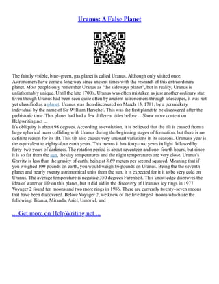 Uranus: A False Planet
The faintly visible, blue–green, gas planet is called Uranus. Although only visited once,
Astronomers have come a long way since ancient times with the research of this extraordinary
planet. Most people only remember Uranus as "the sideways planet", but in reality, Uranus is
unfathomably unique. Until the late 1700's, Uranus was often mistaken as just another ordinary star.
Even though Uranus had been seen quite often by ancient astronomers through telescopes, it was not
yet classified as a planet. Uranus was then discovered on March 13, 1781, by a persnickety
individual by the name of Sir William Herschel. This was the first planet to be discovered after the
prehistoric time. This planet had had a few different titles before ... Show more content on
Helpwriting.net ...
It's obliquity is about 98 degrees. According to evolution, it is believed that the tilt is caused from a
large spherical mass colliding with Uranus during the beginning stages of formation, but there is no
definite reason for its tilt. This tilt also causes very unusual variations in its seasons. Uranus's year is
the equivalent to eighty–four earth years. This means it has forty–two years in light followed by
forty–two years of darkness. The rotation period is about seventeen and one–fourth hours, but since
it is so far from the sun, the day temperatures and the night temperatures are very close. Uranus's
Gravity is less than the gravity of earth, being at 8.69 meters per second squared. Meaning that if
you weighed 100 pounds on earth, you would weigh 86 pounds on Uranus. Being the the seventh
planet and nearly twenty astronomical units from the sun, it is expected for it it to be very cold on
Uranus. The average temperature is negative 350 degrees Farenheit. This knowledge disproves the
idea of water or life on this planet, but it did aid in the discovery of Uranus's icy rings in 1977.
Voyager 2 found ten moons and two more rings in 1986. There are currently twenty–seven moons
that have been discovered. Before Voyager 2, we knew of the five largest moons which are the
following: Titania, Miranda, Ariel, Umbriel, and
... Get more on HelpWriting.net ...
 