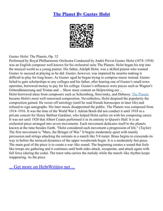 The Planet By Gustav Holst
Gustav Holst: The Planets, Op. 32
Performed by Royal Philharmonic Orchestra Conducted by Andrè Previn Gustav Holst (1874–1934)
was an English composer well known for his orchestral suite The Planets. Holst began his trip into
the musical world as a young pianist. His father, Adolph Holst, was a skilled pianist who wanted
Gustav to succeed at playing as he did. Gustav, however, was impaired by neuritis making it
difficult to play for long hours. As Gustav aged he began trying to compose music instead. Gustav
failed to gain scholarships to any colleges and his father, after hearing one of Gustav's small town
operettas, borrowed money to pay for his college. Gustav's influences were pieces such as Wagner's
Götterdämmerung and Tristan and ... Show more content on Helpwriting.net ...
Holst borrowed ideas from composers such as Scheonberg, Stravinsky, and Debussy. The Planets
became Holst's most well renowned composition. Nevertheless, Holst despised the popularity the
composition gained. He swore off astrology (until he read friends horoscopes in later life) and
refused to sign autographs. His later music disappointed the public. The Planets was composed from
1914–1916. It was the time of the World War I. Adrian Boult did not conduct it until 1918 in a
private concert for Henry Balfour Gardiner, who helped Holst earlier on with his composing career.
It was not until 1920 that Albert Coates performed it in its entirety to Queen's Hall. It is an
orchestral piece arranged into seven movements. Each movement dedicates itself to the planets
known at the time besides Earth. "Holst considered each movement a progression of life." (Taylor)
The first movement is "Mars, the Bringer of War." It begins moderately quiet with mainly
percussion and strings attacking the ostinato in a march like 5/4 meter. Brass begins to crescendo its
way in before the terraced dynamics of the upper woodwinds begin. It is a moderately fast piece.
The main goal of the piece is to create a war–like sound. The beginning creates a sound that feels
like troops are gathering and it continues until both sides attack, recuperate, and attack again with
full force (during the coda). The tenor tuba carries the melody while the march–like rhythm keeps
reappearing. As the piece
... Get more on HelpWriting.net ...
 