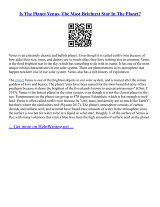 Is The Planet Venus, The Most Brightest Star In The Planet?
Venus is an extremely chaotic and hellish planet. Even though it is called earth's twin because of
how alike their size, mass, and density are so much alike, they have nothing else in common. Venus
is the third brightest star in the sky, which has something to do with its name. It has one of the most
unique orbital characteristics in our solar system. There are phenomenons in its atmosphere that
happen nowhere else in our solar system. Venus also has a rich history of exploration.
The planet Venus is one of the brightest objects in our solar system, and is named after the roman
goddess of love and beauty. The planet "may have been named for the most beautiful deity of her
pantheon because it shone the brightest of the five planets known to ancient astronomers" (Choi, C
2017). Venus is the hottest planet in the solar system, even though it is not the closest planet to the
sun. Temperatures on the planet can get up to 870 degrees Fahrenheit, which is hot enough to melt
lead. Venus is often called earth's twin because its "size, mass, and density are so much like Earth's",
but that's where the similarities end (Wyzant 2017). The planet's atmosphere consists of carbon
dioxide and sulfuric acid, and scientist have found trace amounts of water in the atmosphere since
the surface is too hot for water to be in a liquid or solid state. Roughly ⅔ of the surface of Venus is
flat, with many volcanoes that emit a blue lava from the high amounts of sulfuric acid on the planet.
... Get more on HelpWriting.net ...
 