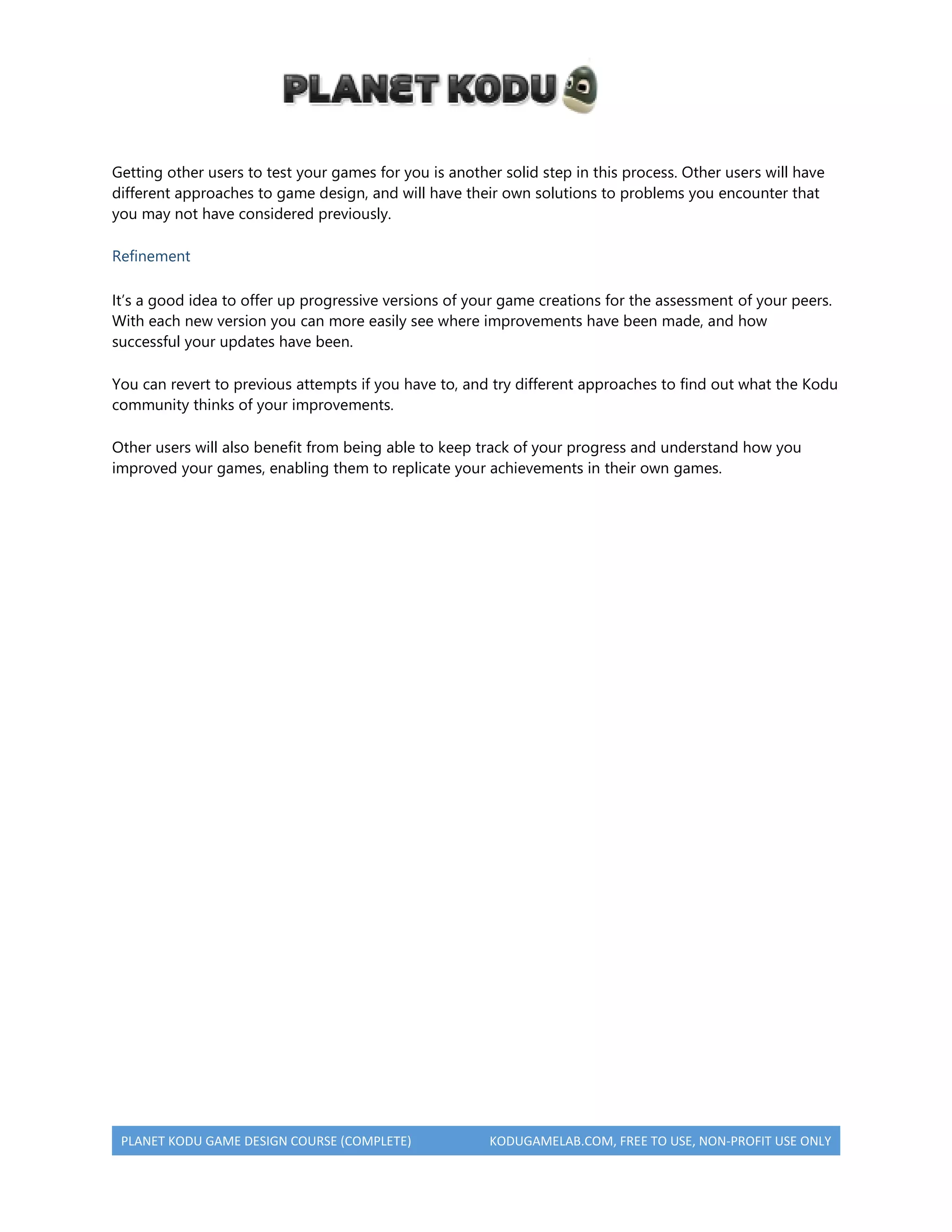 PLANET KODU GAME DESIGN COURSE (COMPLETE) KODUGAMELAB.COM, FREE TO USE, NON-PROFIT USE ONLY
Getting other users to test your games for you is another solid step in this process. Other users will have
different approaches to game design, and will have their own solutions to problems you encounter that
you may not have considered previously.
Refinement
It’s a good idea to offer up progressive versions of your game creations for the assessment of your peers.
With each new version you can more easily see where improvements have been made, and how
successful your updates have been.
You can revert to previous attempts if you have to, and try different approaches to find out what the Kodu
community thinks of your improvements.
Other users will also benefit from being able to keep track of your progress and understand how you
improved your games, enabling them to replicate your achievements in their own games.
 