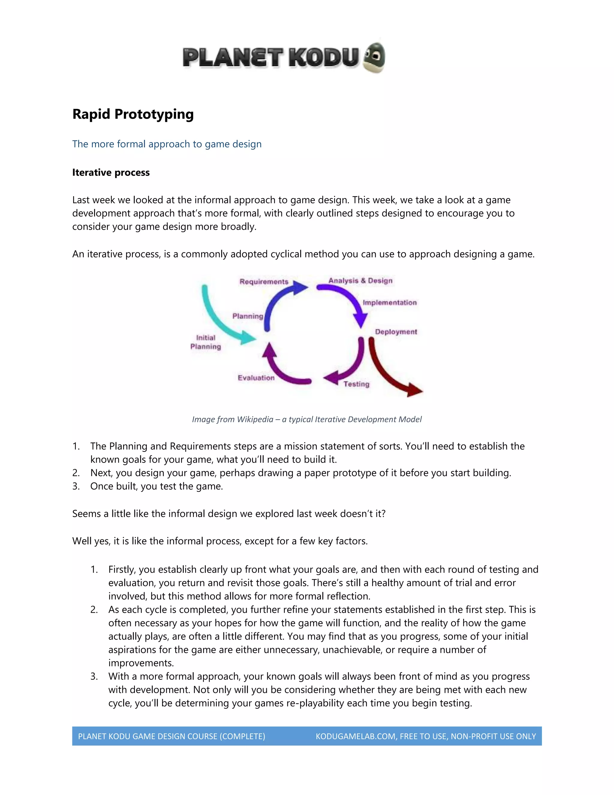 PLANET KODU GAME DESIGN COURSE (COMPLETE) KODUGAMELAB.COM, FREE TO USE, NON-PROFIT USE ONLY
Rapid Prototyping
The more formal approach to game design
Iterative process
Last week we looked at the informal approach to game design. This week, we take a look at a game
development approach that’s more formal, with clearly outlined steps designed to encourage you to
consider your game design more broadly.
An iterative process, is a commonly adopted cyclical method you can use to approach designing a game.
Image from Wikipedia – a typical Iterative Development Model
1. The Planning and Requirements steps are a mission statement of sorts. You’ll need to establish the
known goals for your game, what you’ll need to build it.
2. Next, you design your game, perhaps drawing a paper prototype of it before you start building.
3. Once built, you test the game.
Seems a little like the informal design we explored last week doesn’t it?
Well yes, it is like the informal process, except for a few key factors.
1. Firstly, you establish clearly up front what your goals are, and then with each round of testing and
evaluation, you return and revisit those goals. There’s still a healthy amount of trial and error
involved, but this method allows for more formal reflection.
2. As each cycle is completed, you further refine your statements established in the first step. This is
often necessary as your hopes for how the game will function, and the reality of how the game
actually plays, are often a little different. You may find that as you progress, some of your initial
aspirations for the game are either unnecessary, unachievable, or require a number of
improvements.
3. With a more formal approach, your known goals will always been front of mind as you progress
with development. Not only will you be considering whether they are being met with each new
cycle, you’ll be determining your games re-playability each time you begin testing.
 