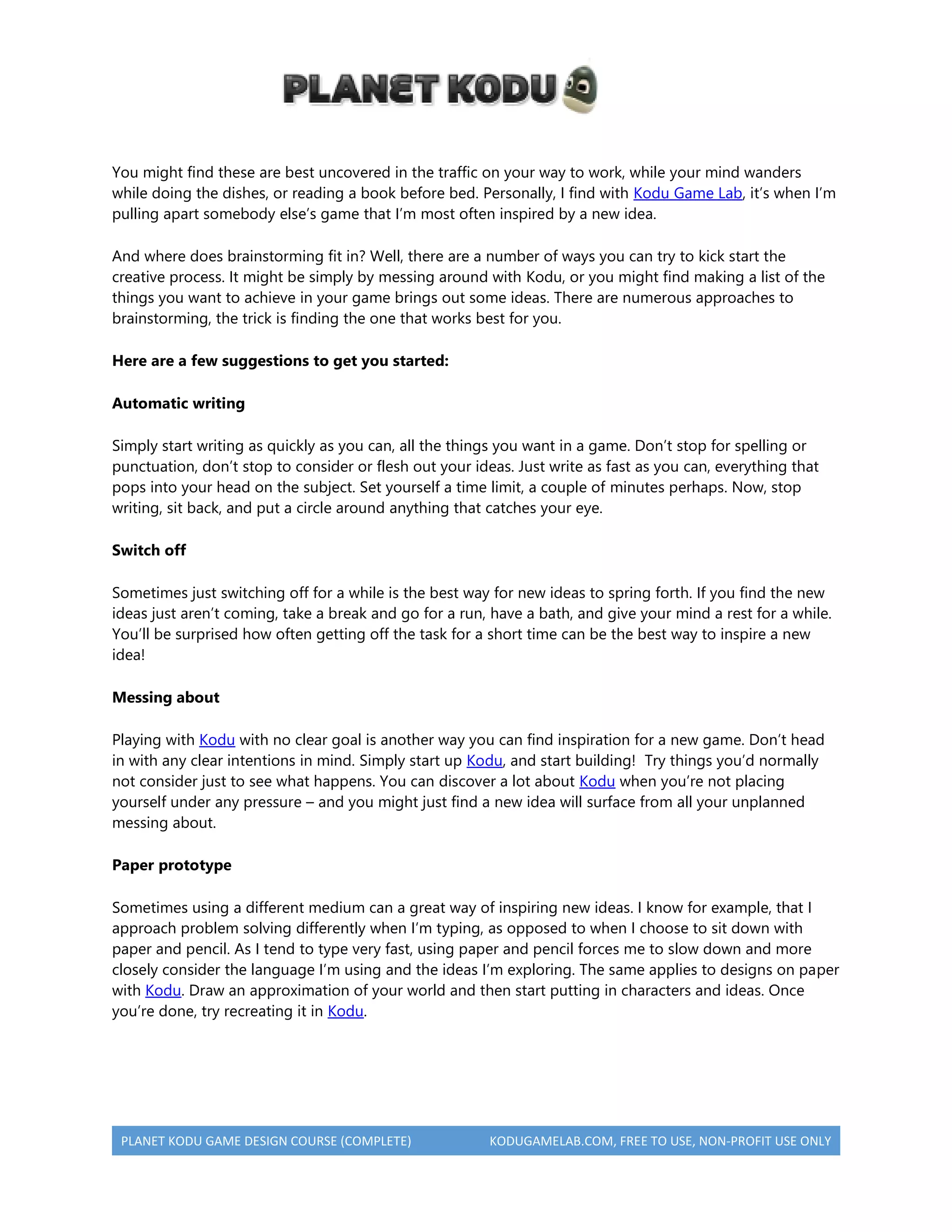 PLANET KODU GAME DESIGN COURSE (COMPLETE) KODUGAMELAB.COM, FREE TO USE, NON-PROFIT USE ONLY
You might find these are best uncovered in the traffic on your way to work, while your mind wanders
while doing the dishes, or reading a book before bed. Personally, I find with Kodu Game Lab, it’s when I’m
pulling apart somebody else’s game that I’m most often inspired by a new idea.
And where does brainstorming fit in? Well, there are a number of ways you can try to kick start the
creative process. It might be simply by messing around with Kodu, or you might find making a list of the
things you want to achieve in your game brings out some ideas. There are numerous approaches to
brainstorming, the trick is finding the one that works best for you.
Here are a few suggestions to get you started:
Automatic writing
Simply start writing as quickly as you can, all the things you want in a game. Don’t stop for spelling or
punctuation, don’t stop to consider or flesh out your ideas. Just write as fast as you can, everything that
pops into your head on the subject. Set yourself a time limit, a couple of minutes perhaps. Now, stop
writing, sit back, and put a circle around anything that catches your eye.
Switch off
Sometimes just switching off for a while is the best way for new ideas to spring forth. If you find the new
ideas just aren’t coming, take a break and go for a run, have a bath, and give your mind a rest for a while.
You’ll be surprised how often getting off the task for a short time can be the best way to inspire a new
idea!
Messing about
Playing with Kodu with no clear goal is another way you can find inspiration for a new game. Don’t head
in with any clear intentions in mind. Simply start up Kodu, and start building! Try things you’d normally
not consider just to see what happens. You can discover a lot about Kodu when you’re not placing
yourself under any pressure – and you might just find a new idea will surface from all your unplanned
messing about.
Paper prototype
Sometimes using a different medium can a great way of inspiring new ideas. I know for example, that I
approach problem solving differently when I’m typing, as opposed to when I choose to sit down with
paper and pencil. As I tend to type very fast, using paper and pencil forces me to slow down and more
closely consider the language I’m using and the ideas I’m exploring. The same applies to designs on paper
with Kodu. Draw an approximation of your world and then start putting in characters and ideas. Once
you’re done, try recreating it in Kodu.
 