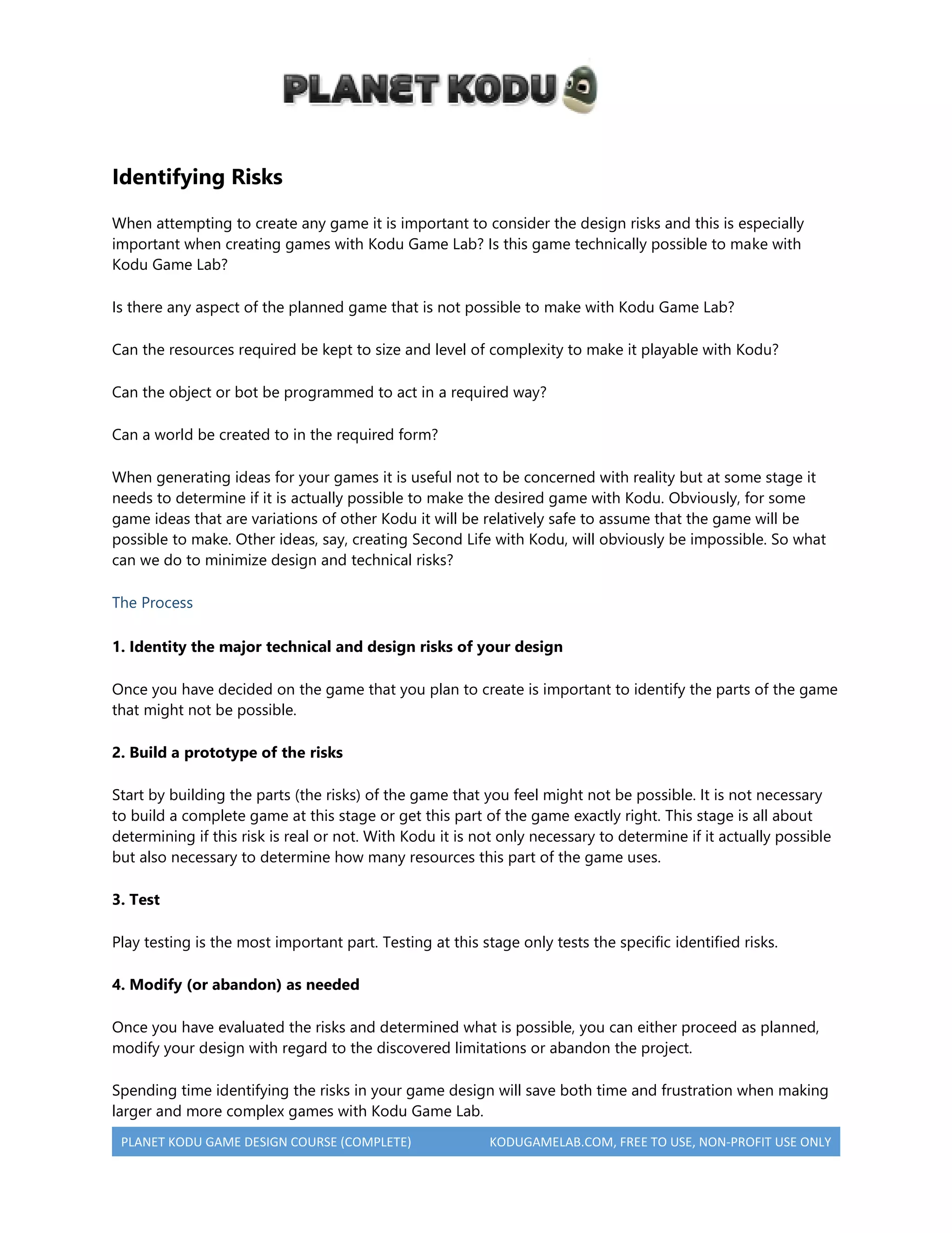 PLANET KODU GAME DESIGN COURSE (COMPLETE) KODUGAMELAB.COM, FREE TO USE, NON-PROFIT USE ONLY
Identifying Risks
When attempting to create any game it is important to consider the design risks and this is especially
important when creating games with Kodu Game Lab? Is this game technically possible to make with
Kodu Game Lab?
Is there any aspect of the planned game that is not possible to make with Kodu Game Lab?
Can the resources required be kept to size and level of complexity to make it playable with Kodu?
Can the object or bot be programmed to act in a required way?
Can a world be created to in the required form?
When generating ideas for your games it is useful not to be concerned with reality but at some stage it
needs to determine if it is actually possible to make the desired game with Kodu. Obviously, for some
game ideas that are variations of other Kodu it will be relatively safe to assume that the game will be
possible to make. Other ideas, say, creating Second Life with Kodu, will obviously be impossible. So what
can we do to minimize design and technical risks?
The Process
1. Identity the major technical and design risks of your design
Once you have decided on the game that you plan to create is important to identify the parts of the game
that might not be possible.
2. Build a prototype of the risks
Start by building the parts (the risks) of the game that you feel might not be possible. It is not necessary
to build a complete game at this stage or get this part of the game exactly right. This stage is all about
determining if this risk is real or not. With Kodu it is not only necessary to determine if it actually possible
but also necessary to determine how many resources this part of the game uses.
3. Test
Play testing is the most important part. Testing at this stage only tests the specific identified risks.
4. Modify (or abandon) as needed
Once you have evaluated the risks and determined what is possible, you can either proceed as planned,
modify your design with regard to the discovered limitations or abandon the project.
Spending time identifying the risks in your game design will save both time and frustration when making
larger and more complex games with Kodu Game Lab.
 