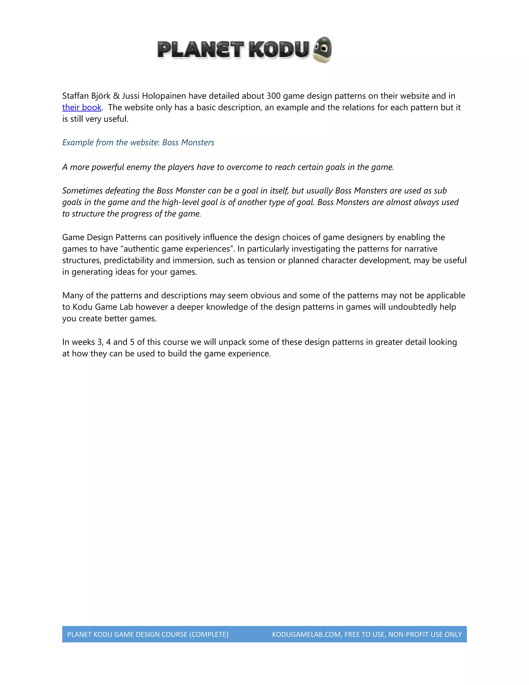 PLANET KODU GAME DESIGN COURSE (COMPLETE) KODUGAMELAB.COM, FREE TO USE, NON-PROFIT USE ONLY
Staffan Björk & Jussi Holopainen have detailed about 300 game design patterns on their website and in
their book. The website only has a basic description, an example and the relations for each pattern but it
is still very useful.
Example from the website: Boss Monsters
A more powerful enemy the players have to overcome to reach certain goals in the game.
Sometimes defeating the Boss Monster can be a goal in itself, but usually Boss Monsters are used as sub
goals in the game and the high-level goal is of another type of goal. Boss Monsters are almost always used
to structure the progress of the game.
Game Design Patterns can positively influence the design choices of game designers by enabling the
games to have “authentic game experiences”. In particularly investigating the patterns for narrative
structures, predictability and immersion, such as tension or planned character development, may be useful
in generating ideas for your games.
Many of the patterns and descriptions may seem obvious and some of the patterns may not be applicable
to Kodu Game Lab however a deeper knowledge of the design patterns in games will undoubtedly help
you create better games.
In weeks 3, 4 and 5 of this course we will unpack some of these design patterns in greater detail looking
at how they can be used to build the game experience.
 