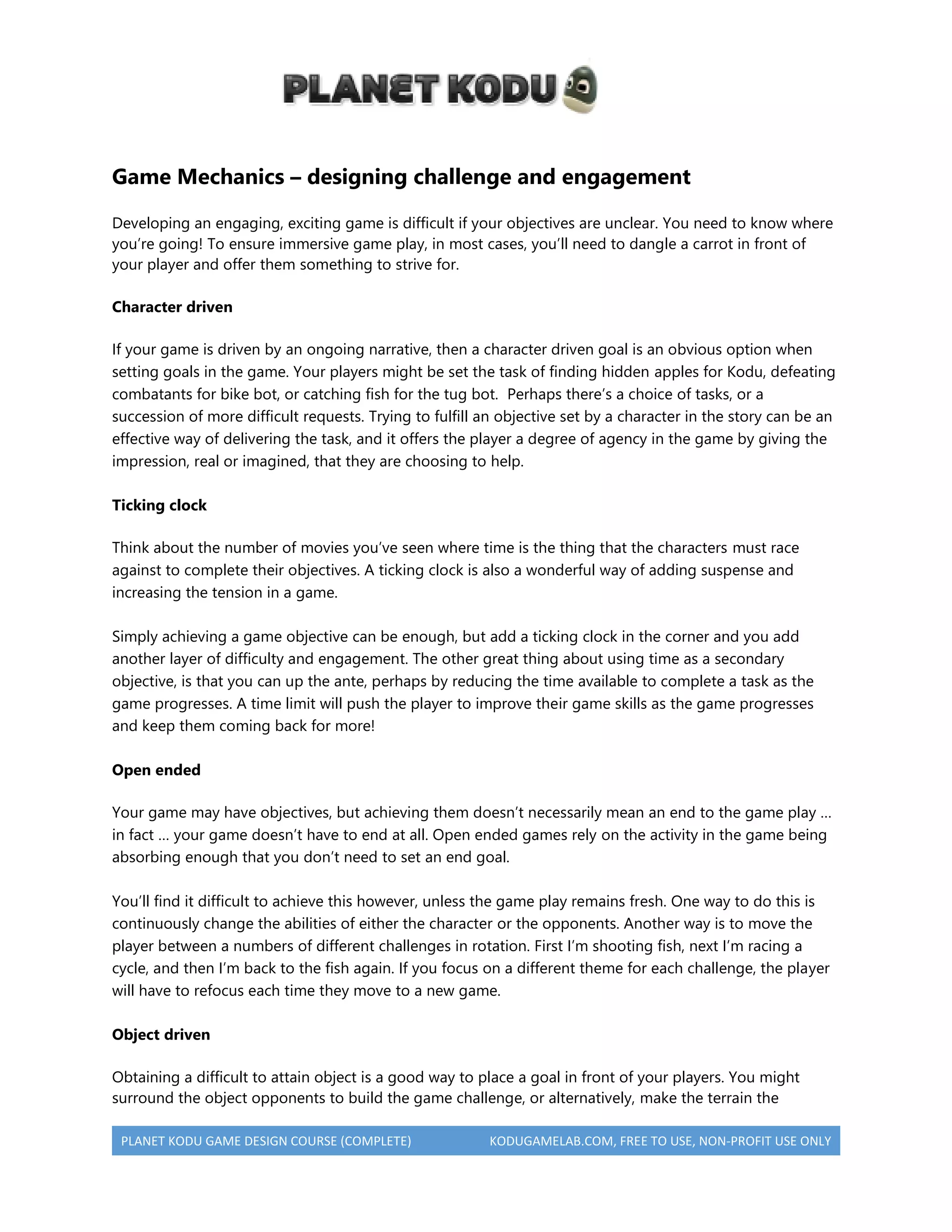 PLANET KODU GAME DESIGN COURSE (COMPLETE) KODUGAMELAB.COM, FREE TO USE, NON-PROFIT USE ONLY
Game Mechanics – designing challenge and engagement
Developing an engaging, exciting game is difficult if your objectives are unclear. You need to know where
you’re going! To ensure immersive game play, in most cases, you’ll need to dangle a carrot in front of
your player and offer them something to strive for.
Character driven
If your game is driven by an ongoing narrative, then a character driven goal is an obvious option when
setting goals in the game. Your players might be set the task of finding hidden apples for Kodu, defeating
combatants for bike bot, or catching fish for the tug bot. Perhaps there’s a choice of tasks, or a
succession of more difficult requests. Trying to fulfill an objective set by a character in the story can be an
effective way of delivering the task, and it offers the player a degree of agency in the game by giving the
impression, real or imagined, that they are choosing to help.
Ticking clock
Think about the number of movies you’ve seen where time is the thing that the characters must race
against to complete their objectives. A ticking clock is also a wonderful way of adding suspense and
increasing the tension in a game.
Simply achieving a game objective can be enough, but add a ticking clock in the corner and you add
another layer of difficulty and engagement. The other great thing about using time as a secondary
objective, is that you can up the ante, perhaps by reducing the time available to complete a task as the
game progresses. A time limit will push the player to improve their game skills as the game progresses
and keep them coming back for more!
Open ended
Your game may have objectives, but achieving them doesn’t necessarily mean an end to the game play …
in fact … your game doesn’t have to end at all. Open ended games rely on the activity in the game being
absorbing enough that you don’t need to set an end goal.
You’ll find it difficult to achieve this however, unless the game play remains fresh. One way to do this is
continuously change the abilities of either the character or the opponents. Another way is to move the
player between a numbers of different challenges in rotation. First I’m shooting fish, next I’m racing a
cycle, and then I’m back to the fish again. If you focus on a different theme for each challenge, the player
will have to refocus each time they move to a new game.
Object driven
Obtaining a difficult to attain object is a good way to place a goal in front of your players. You might
surround the object opponents to build the game challenge, or alternatively, make the terrain the
 