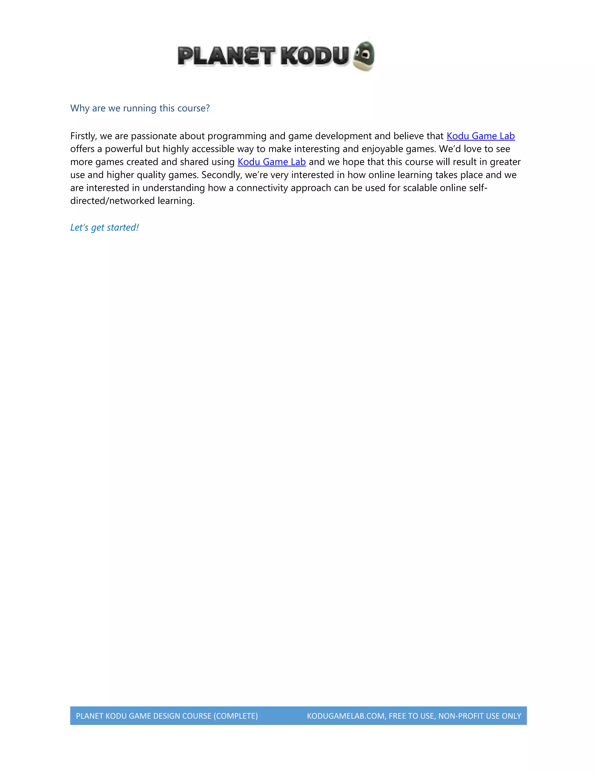 PLANET KODU GAME DESIGN COURSE (COMPLETE) KODUGAMELAB.COM, FREE TO USE, NON-PROFIT USE ONLY
Why are we running this course?
Firstly, we are passionate about programming and game development and believe that Kodu Game Lab
offers a powerful but highly accessible way to make interesting and enjoyable games. We’d love to see
more games created and shared using Kodu Game Lab and we hope that this course will result in greater
use and higher quality games. Secondly, we’re very interested in how online learning takes place and we
are interested in understanding how a connectivity approach can be used for scalable online self-
directed/networked learning.
Let’s get started!
 