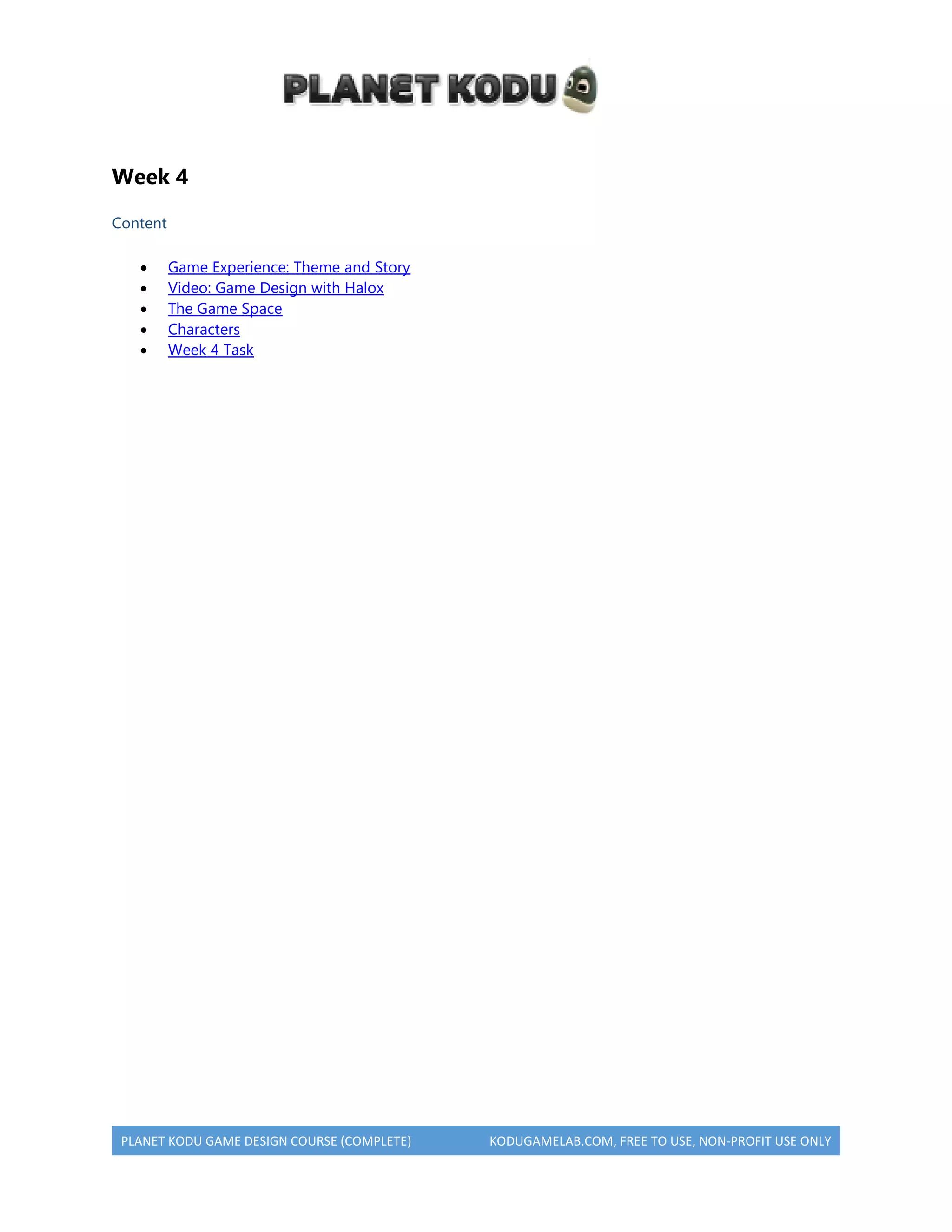 PLANET KODU GAME DESIGN COURSE (COMPLETE) KODUGAMELAB.COM, FREE TO USE, NON-PROFIT USE ONLY
Week 4
Content
 Game Experience: Theme and Story
 Video: Game Design with Halox
 The Game Space
 Characters
 Week 4 Task
 