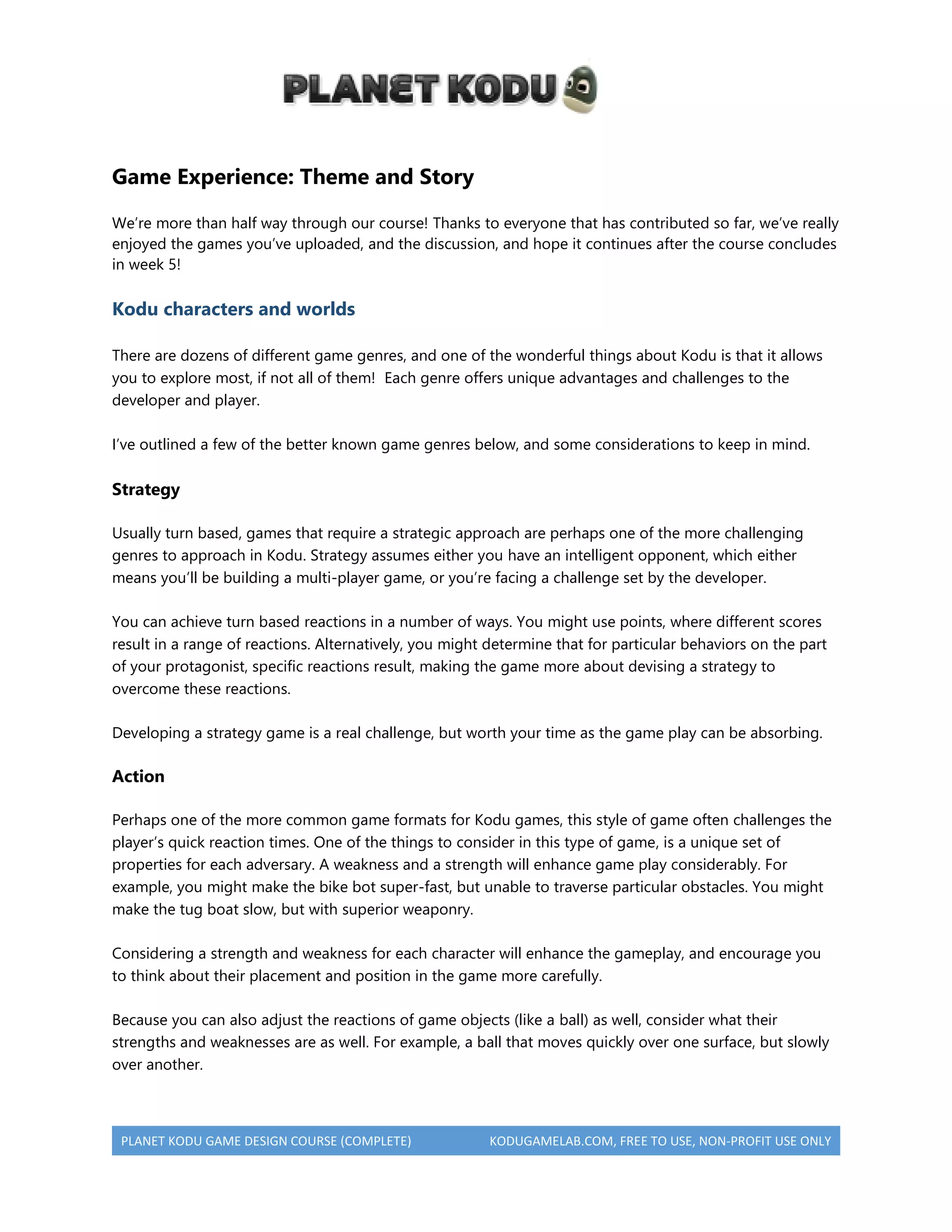 PLANET KODU GAME DESIGN COURSE (COMPLETE) KODUGAMELAB.COM, FREE TO USE, NON-PROFIT USE ONLY
Game Experience: Theme and Story
We’re more than half way through our course! Thanks to everyone that has contributed so far, we’ve really
enjoyed the games you’ve uploaded, and the discussion, and hope it continues after the course concludes
in week 5!
Kodu characters and worlds
There are dozens of different game genres, and one of the wonderful things about Kodu is that it allows
you to explore most, if not all of them! Each genre offers unique advantages and challenges to the
developer and player.
I’ve outlined a few of the better known game genres below, and some considerations to keep in mind.
Strategy
Usually turn based, games that require a strategic approach are perhaps one of the more challenging
genres to approach in Kodu. Strategy assumes either you have an intelligent opponent, which either
means you’ll be building a multi-player game, or you’re facing a challenge set by the developer.
You can achieve turn based reactions in a number of ways. You might use points, where different scores
result in a range of reactions. Alternatively, you might determine that for particular behaviors on the part
of your protagonist, specific reactions result, making the game more about devising a strategy to
overcome these reactions.
Developing a strategy game is a real challenge, but worth your time as the game play can be absorbing.
Action
Perhaps one of the more common game formats for Kodu games, this style of game often challenges the
player’s quick reaction times. One of the things to consider in this type of game, is a unique set of
properties for each adversary. A weakness and a strength will enhance game play considerably. For
example, you might make the bike bot super-fast, but unable to traverse particular obstacles. You might
make the tug boat slow, but with superior weaponry.
Considering a strength and weakness for each character will enhance the gameplay, and encourage you
to think about their placement and position in the game more carefully.
Because you can also adjust the reactions of game objects (like a ball) as well, consider what their
strengths and weaknesses are as well. For example, a ball that moves quickly over one surface, but slowly
over another.
 