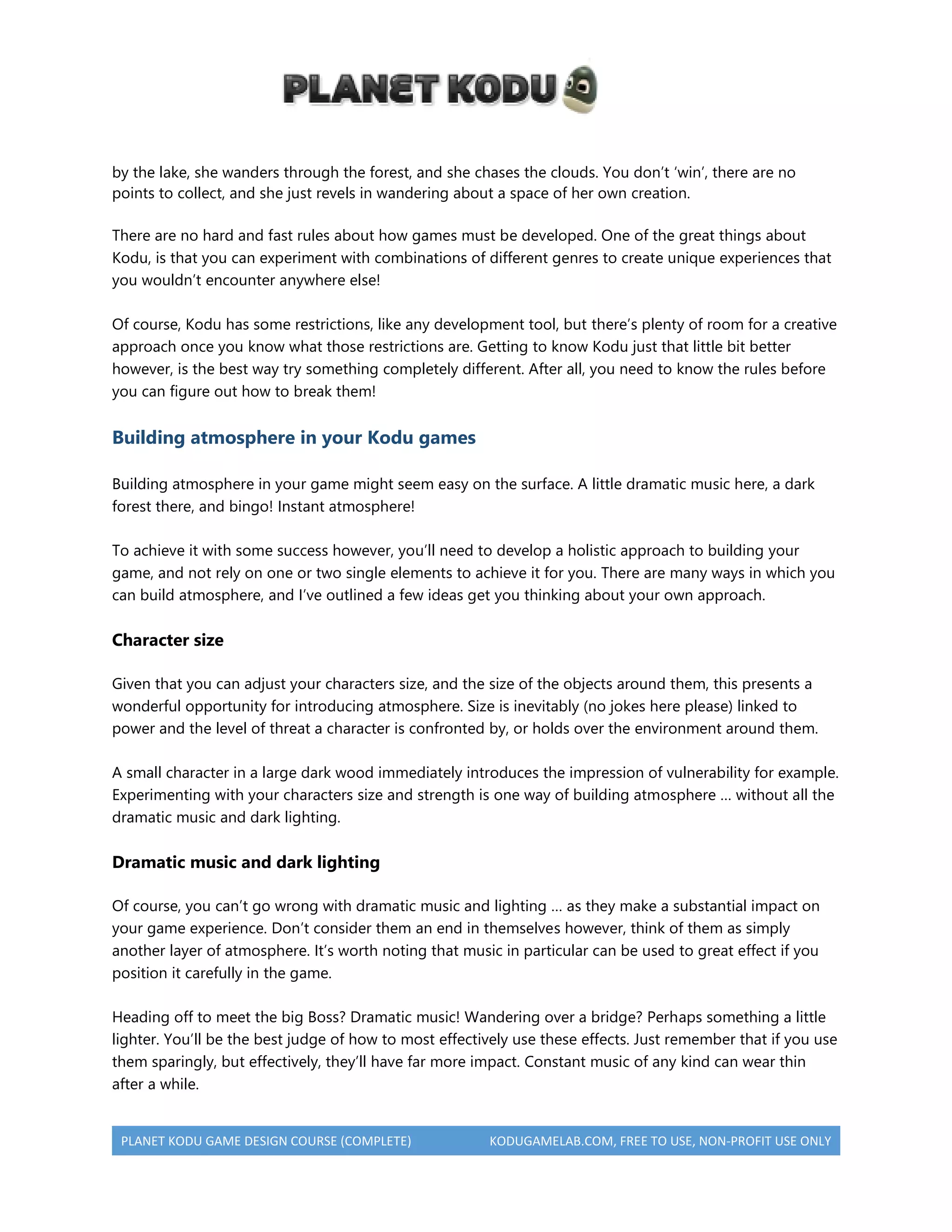 PLANET KODU GAME DESIGN COURSE (COMPLETE) KODUGAMELAB.COM, FREE TO USE, NON-PROFIT USE ONLY
by the lake, she wanders through the forest, and she chases the clouds. You don’t ‘win’, there are no
points to collect, and she just revels in wandering about a space of her own creation.
There are no hard and fast rules about how games must be developed. One of the great things about
Kodu, is that you can experiment with combinations of different genres to create unique experiences that
you wouldn’t encounter anywhere else!
Of course, Kodu has some restrictions, like any development tool, but there’s plenty of room for a creative
approach once you know what those restrictions are. Getting to know Kodu just that little bit better
however, is the best way try something completely different. After all, you need to know the rules before
you can figure out how to break them!
Building atmosphere in your Kodu games
Building atmosphere in your game might seem easy on the surface. A little dramatic music here, a dark
forest there, and bingo! Instant atmosphere!
To achieve it with some success however, you’ll need to develop a holistic approach to building your
game, and not rely on one or two single elements to achieve it for you. There are many ways in which you
can build atmosphere, and I’ve outlined a few ideas get you thinking about your own approach.
Character size
Given that you can adjust your characters size, and the size of the objects around them, this presents a
wonderful opportunity for introducing atmosphere. Size is inevitably (no jokes here please) linked to
power and the level of threat a character is confronted by, or holds over the environment around them.
A small character in a large dark wood immediately introduces the impression of vulnerability for example.
Experimenting with your characters size and strength is one way of building atmosphere … without all the
dramatic music and dark lighting.
Dramatic music and dark lighting
Of course, you can’t go wrong with dramatic music and lighting … as they make a substantial impact on
your game experience. Don’t consider them an end in themselves however, think of them as simply
another layer of atmosphere. It’s worth noting that music in particular can be used to great effect if you
position it carefully in the game.
Heading off to meet the big Boss? Dramatic music! Wandering over a bridge? Perhaps something a little
lighter. You’ll be the best judge of how to most effectively use these effects. Just remember that if you use
them sparingly, but effectively, they’ll have far more impact. Constant music of any kind can wear thin
after a while.
 