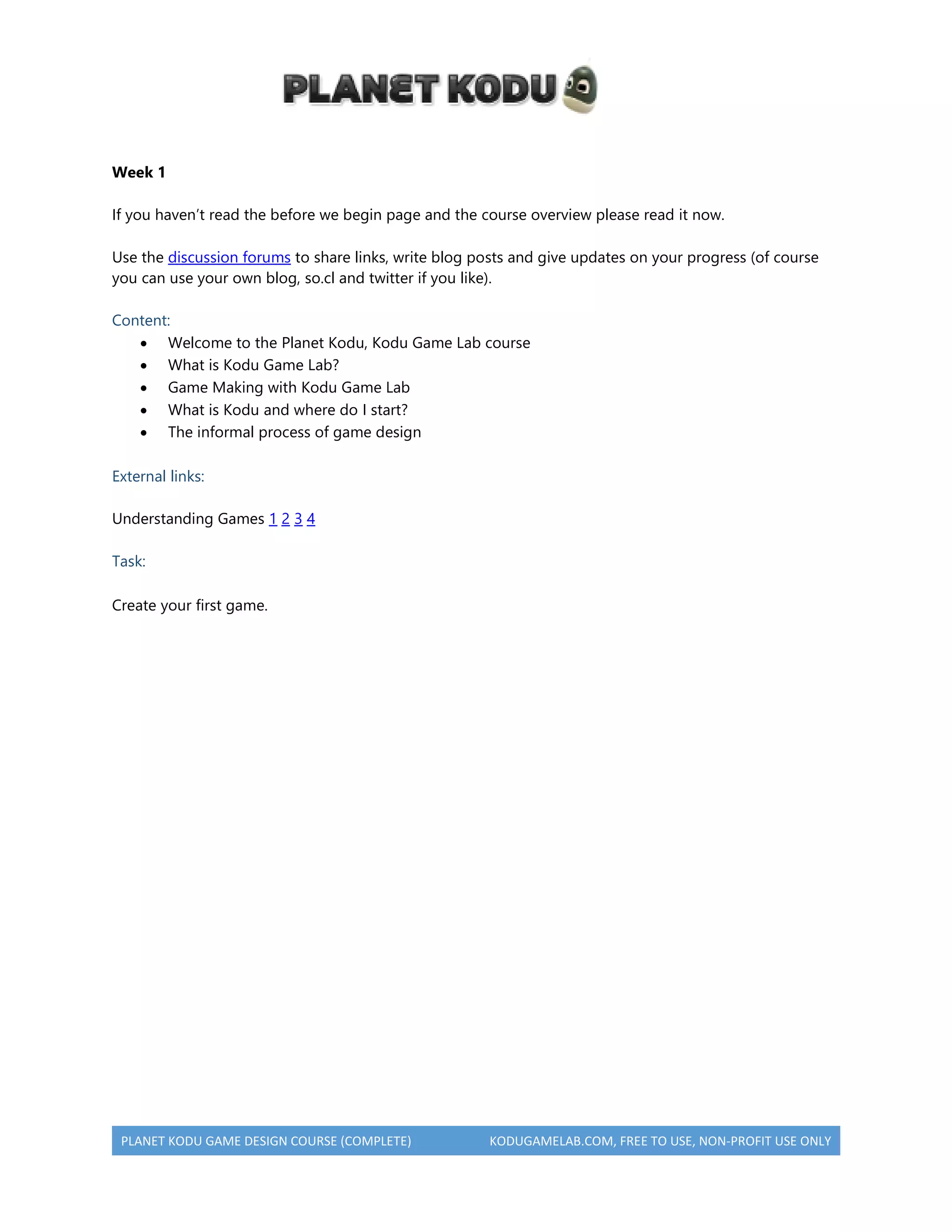 PLANET KODU GAME DESIGN COURSE (COMPLETE) KODUGAMELAB.COM, FREE TO USE, NON-PROFIT USE ONLY
Week 1
If you haven’t read the before we begin page and the course overview please read it now.
Use the discussion forums to share links, write blog posts and give updates on your progress (of course
you can use your own blog, so.cl and twitter if you like).
Content:
 Welcome to the Planet Kodu, Kodu Game Lab course
 What is Kodu Game Lab?
 Game Making with Kodu Game Lab
 What is Kodu and where do I start?
 The informal process of game design
External links:
Understanding Games 1 2 3 4
Task:
Create your first game.
 