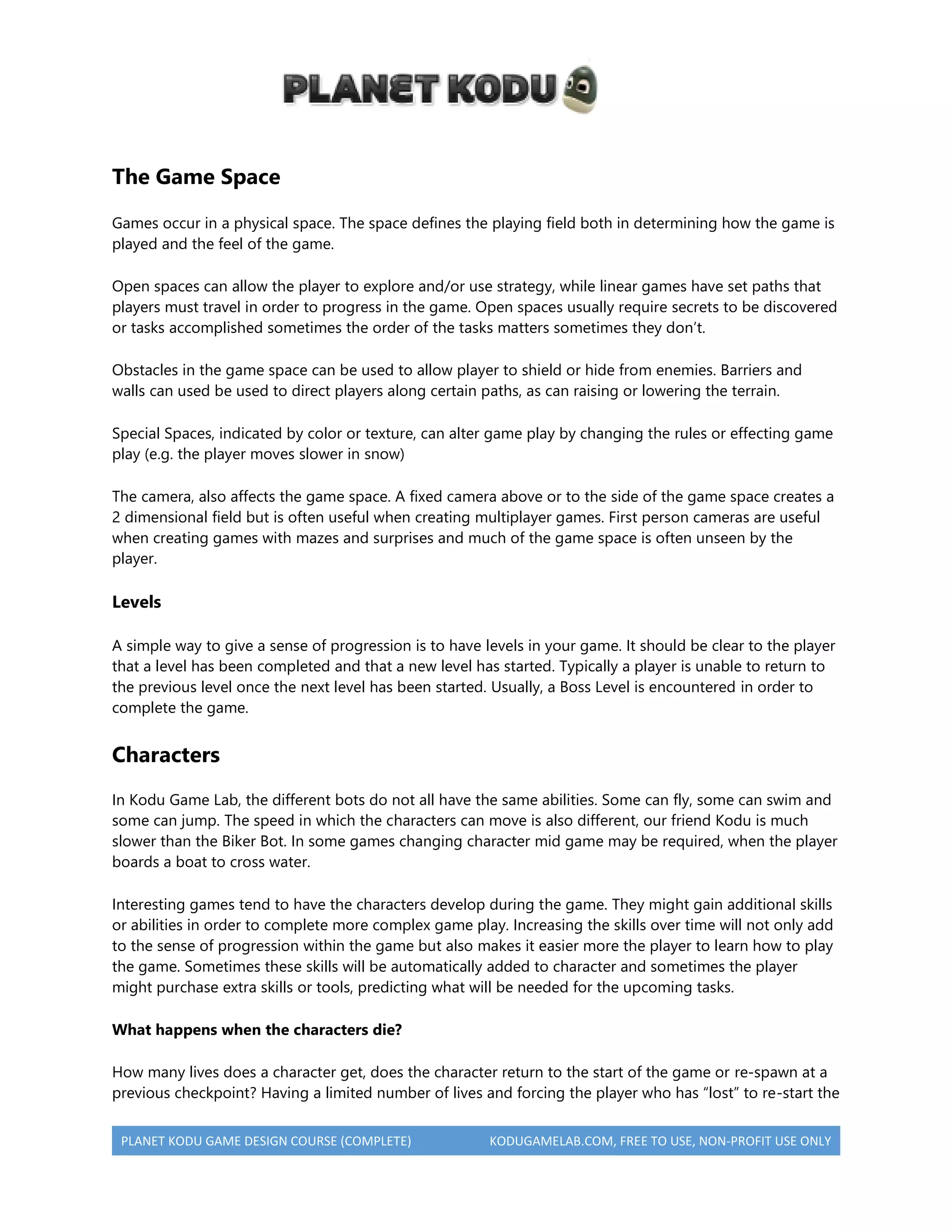 PLANET KODU GAME DESIGN COURSE (COMPLETE) KODUGAMELAB.COM, FREE TO USE, NON-PROFIT USE ONLY
The Game Space
Games occur in a physical space. The space defines the playing field both in determining how the game is
played and the feel of the game.
Open spaces can allow the player to explore and/or use strategy, while linear games have set paths that
players must travel in order to progress in the game. Open spaces usually require secrets to be discovered
or tasks accomplished sometimes the order of the tasks matters sometimes they don’t.
Obstacles in the game space can be used to allow player to shield or hide from enemies. Barriers and
walls can used be used to direct players along certain paths, as can raising or lowering the terrain.
Special Spaces, indicated by color or texture, can alter game play by changing the rules or effecting game
play (e.g. the player moves slower in snow)
The camera, also affects the game space. A fixed camera above or to the side of the game space creates a
2 dimensional field but is often useful when creating multiplayer games. First person cameras are useful
when creating games with mazes and surprises and much of the game space is often unseen by the
player.
Levels
A simple way to give a sense of progression is to have levels in your game. It should be clear to the player
that a level has been completed and that a new level has started. Typically a player is unable to return to
the previous level once the next level has been started. Usually, a Boss Level is encountered in order to
complete the game.
Characters
In Kodu Game Lab, the different bots do not all have the same abilities. Some can fly, some can swim and
some can jump. The speed in which the characters can move is also different, our friend Kodu is much
slower than the Biker Bot. In some games changing character mid game may be required, when the player
boards a boat to cross water.
Interesting games tend to have the characters develop during the game. They might gain additional skills
or abilities in order to complete more complex game play. Increasing the skills over time will not only add
to the sense of progression within the game but also makes it easier more the player to learn how to play
the game. Sometimes these skills will be automatically added to character and sometimes the player
might purchase extra skills or tools, predicting what will be needed for the upcoming tasks.
What happens when the characters die?
How many lives does a character get, does the character return to the start of the game or re-spawn at a
previous checkpoint? Having a limited number of lives and forcing the player who has “lost” to re-start the
 