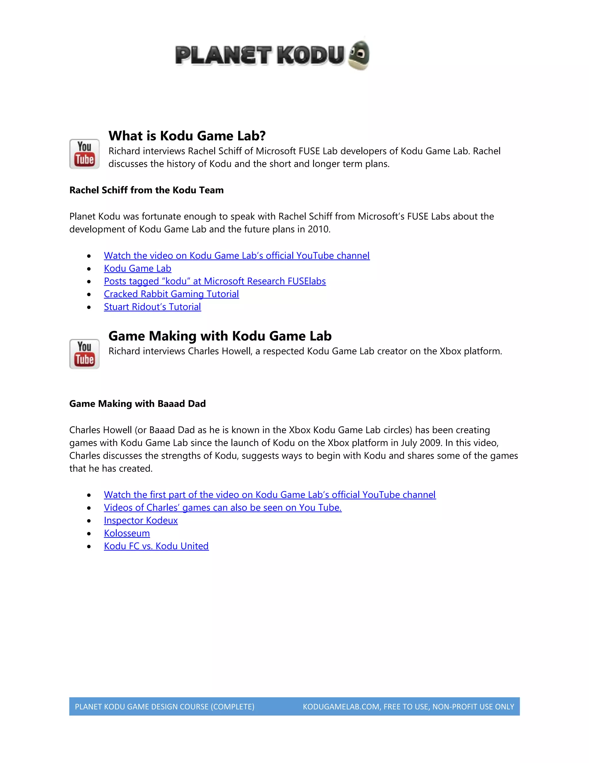 PLANET KODU GAME DESIGN COURSE (COMPLETE) KODUGAMELAB.COM, FREE TO USE, NON-PROFIT USE ONLY
What is Kodu Game Lab?
Richard interviews Rachel Schiff of Microsoft FUSE Lab developers of Kodu Game Lab. Rachel
discusses the history of Kodu and the short and longer term plans.
Rachel Schiff from the Kodu Team
Planet Kodu was fortunate enough to speak with Rachel Schiff from Microsoft’s FUSE Labs about the
development of Kodu Game Lab and the future plans in 2010.
 Watch the video on Kodu Game Lab’s official YouTube channel
 Kodu Game Lab
 Posts tagged “kodu” at Microsoft Research FUSElabs
 Cracked Rabbit Gaming Tutorial
 Stuart Ridout’s Tutorial
Game Making with Kodu Game Lab
Richard interviews Charles Howell, a respected Kodu Game Lab creator on the Xbox platform.
Game Making with Baaad Dad
Charles Howell (or Baaad Dad as he is known in the Xbox Kodu Game Lab circles) has been creating
games with Kodu Game Lab since the launch of Kodu on the Xbox platform in July 2009. In this video,
Charles discusses the strengths of Kodu, suggests ways to begin with Kodu and shares some of the games
that he has created.
 Watch the first part of the video on Kodu Game Lab’s official YouTube channel
 Videos of Charles’ games can also be seen on You Tube.
 Inspector Kodeux
 Kolosseum
 Kodu FC vs. Kodu United
 