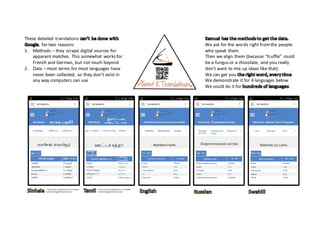 These	detailed	 translations	
,	for	two	reasons:
1. Methods	– they	scrape	digital	sources	for	
apparent	matches.	 This	somewhat	 works	for	
French	and	German,	but	not	much	beyond	
2. Data	– most	terms	for	most	languages	have	
never	been	collected,	 so	they	don’t	exist	in	
any	way	computers	can	use
We	ask	for	the	words	right	from	the	people	
who	speak	them.
Then	we	align	them	(because	“truffle”	 could	
be	a	fungus	or	a	chocolate,	 and	you	really	
don’t	want	to	mix	up	ideas	like	that).	
We	can	get	you	 .
We	demonstrate	it	for	4	languages	below.	
We	could	do	it	for	 .
*	 Some	script	rendering	errors	introduced	
by	Adobe	image	editing	software
*	 Some	script	rendering	errors	introduced	
by	Adobe	image	editing	software
 