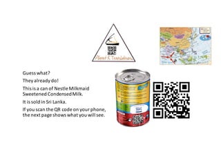 Guess	what?
They	already	do!
This	is	a	can	of	Nestle	Milkmaid
Sweetened	Condensed	Milk.
It	is	sold	in	Sri	Lanka.
If	you	scan	the	QR	code	on	your	phone,
the	next	page	shows	what	you	will	see.
 