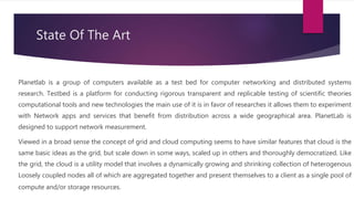 State Of The Art
Planetlab is a group of computers available as a test bed for computer networking and distributed systems
research. Testbed is a platform for conducting rigorous transparent and replicable testing of scientific theories
computational tools and new technologies the main use of it is in favor of researches it allows them to experiment
with Network apps and services that benefit from distribution across a wide geographical area. PlanetLab is
designed to support network measurement.
Viewed in a broad sense the concept of grid and cloud computing seems to have similar features that cloud is the
same basic ideas as the grid, but scale down in some ways, scaled up in others and thoroughly democratized. Like
the grid, the cloud is a utility model that involves a dynamically growing and shrinking collection of heterogenous
Loosely coupled nodes all of which are aggregated together and present themselves to a client as a single pool of
compute and/or storage resources.
 