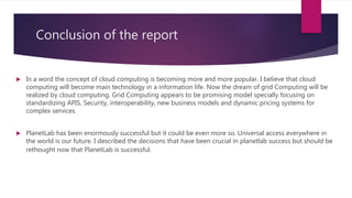 Conclusion of the report
 In a word the concept of cloud computing is becoming more and more popular. I believe that cloud
computing will become main technology in a information life. Now the dream of grid Computing will be
realized by cloud computing. Grid Computing appears to be promising model specially focusing on
standardizing APIS, Security, interoperability, new business models and dynamic pricing systems for
complex services.
 PlanetLab has been enormously successful but it could be even more so. Universal access everywhere in
the world is our future. I described the decisions that have been crucial in planetlab success but should be
rethought now that PlanetLab is successful.
 