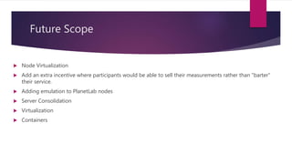 Future Scope
 Node Virtualization
 Add an extra incentive where participants would be able to sell their measurements rather than "barter"
their service.
 Adding emulation to PlanetLab nodes
 Server Consolidation
 Virtualization
 Containers
 