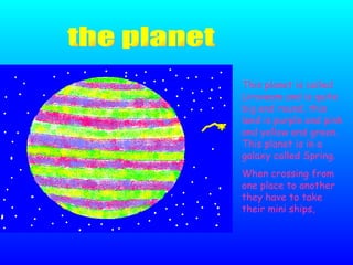 This planet is called Liroveam and is quite big and round, this land is purple and pink and yellow and green. This planet is in a galaxy called Spring. When crossing from one place to another they have to take their mini ships,  the planet 