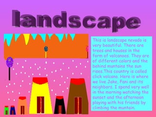 This is landscape nevado is very beautiful. There are trees and houses in the form of volcanoes. They are of different colors and the behind muntains the sun rises.This country is called click volcano. Here is where we live Jake, Fani and its neighbors. I spend very well in the morning watching the sunset and the afternoon playing with his friends by climbing the muntain.  landscape 